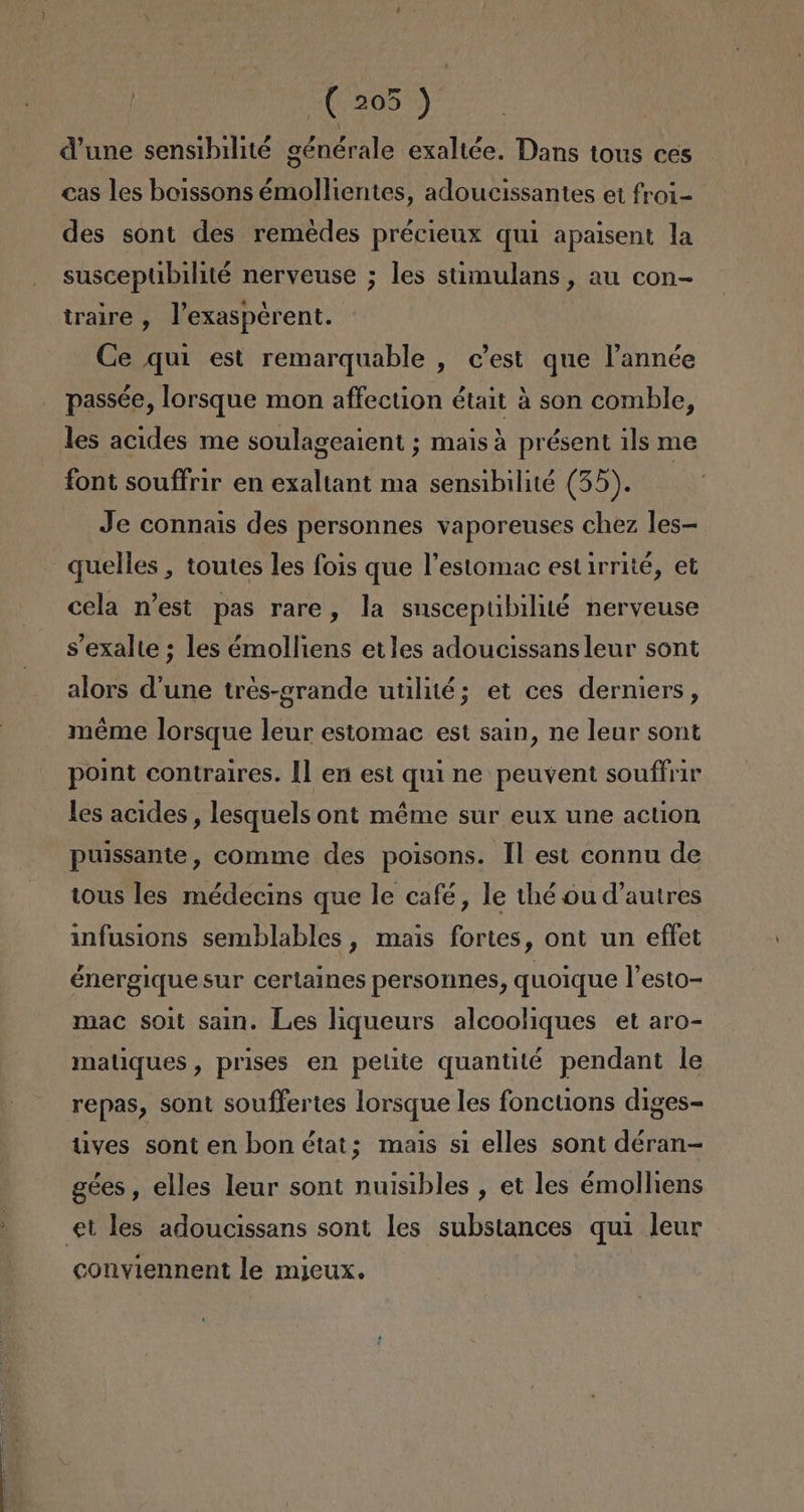 205): Vune sensibilité générale exaltée. Dans tous ces cas les boissons émollientes, adoucissantes et froi- des sont des remedes précieux quí apaisent la susceptbilité nerveuse ; les stimulans, au con- traire , Vexaspcrent. Ce quí est remarquable , c'est que Pannée passée, lorsque mon affection était á son comble, les acides me soulageaient ; maisá présent ils me font souffrir en exaltant ma sensibilité (55). Je connais des personnes vaporeuses chez les- quelles , toutes les fois que Pestomac est 1rrité, et cela n'est pas rare, la suscepubilié nerveuse sexalte ; les émolliens etles adoucissans leur sont alors d'une tres-grande utilié; et ces derniers, méme lorsque leur estomac est sain, ne leur sont point contraires. 11 en est qui ne peuvent souffrir les acides , lesquels ont méme sur eux une action puissante, comme des poisons. 1l est connu de tous les médecins que le café, le thé du d'autres infusions semblables, mais fortes, ont un effet énergique sur certaines personnes, quoique Pesto- mac soit sain. Les liqueurs alcooliques et aro- matiques , prises en petite quantité pendant le repas, sont souffertes lorsque les fonctions diges- tives sont en bon état; mais sí elles sont déran= gées , elles leur sont nuisibles , et les émolliens conviennent le mieux.