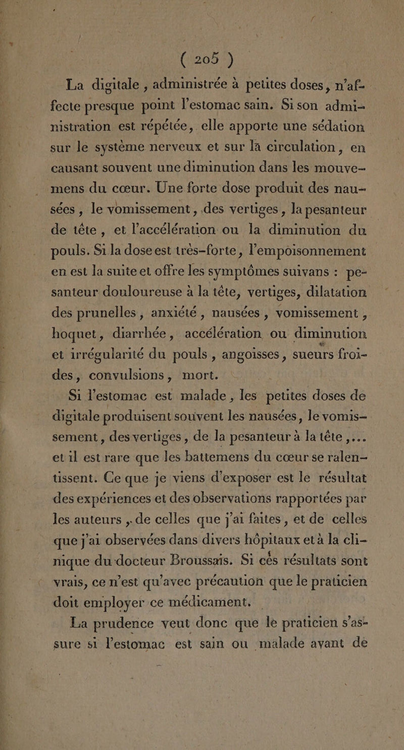 La digitale , administrée a petites doses, Maf= fecte presque point Pestomac sain. Sison admi- nistration est répétée, elle apporte une sédation sur le systeme nerveux et sur la circulation, en causant souvent une diminution dans les mouve- mens du coeur. Une forte dose produit des nau= sées , le vomissement, des vertiges, la pesanteur de téte, et Paccélération ou la diminution du pouls. S1 la dose est tres-forte , VPempoisonnement en est la suite et offre les syimptómes suivans : pe- santeur douloureuse a la téte, vertiges, dilatation des prunelles , anxiéié , nausées , vomissement , hoquet, diarrhée, accélération ou diminution et irrégularité du pouls , angoisses, sueurs froi-= des, convulsions, mort. Si Pestomac est malade , les petites doses de digitale produisent souvent les naúsées, le vomis- sement , des vertiges , de la pesanteur a la téte ,... et il est rare que les battemens du coeur se ralen— tissent. Ge que je viens d'exposer est le résultat des expériences et des observations rapportées par les auteurs , de celles que j/a1 faites, et de celles que j'al observées dans divers hópitaux eta la cli- nique du docteur Broussais. $1 cés résultats sont yrals, ce West qu'avec précaution que le praticien doit employer ce médicament. La prudence veut done que le praticien S'as- sure s1 Pestomac est sain ou malade ayant de