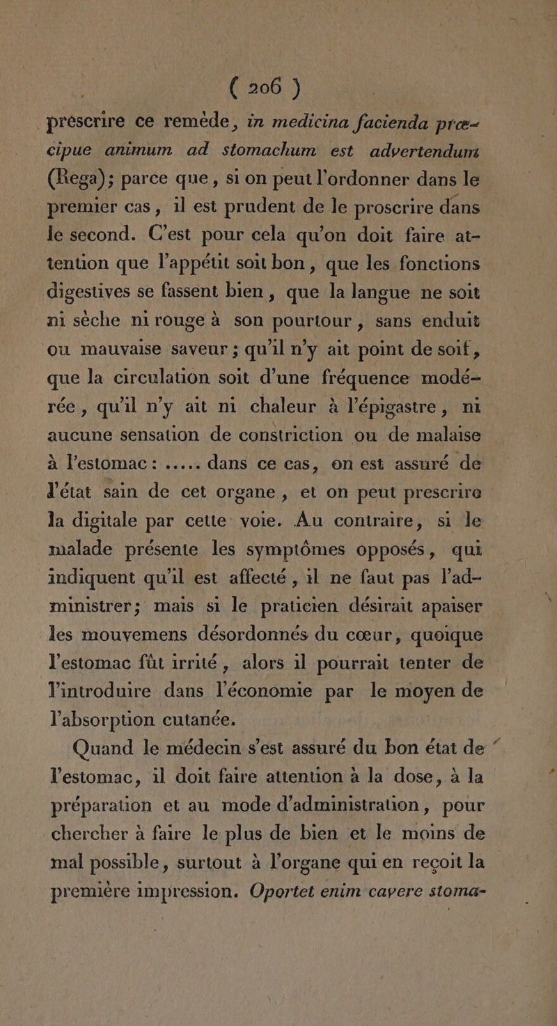 _prescrire ce remede, in medicina facienda pro cipue animum ad stomachum est advertendum (Rega); parce que, si on peut lordonner dans le premier cas, il est prudent de le proscrire dans le second. C'est pour cela qu'on doit faire at- tention que Pappétt soit bon, que les fonctions digestives se fassent bien , que la langue ne soit ni seche nirouge á son pourtour, sans enduit ou mauvaise saveur ; qu'il ny alt point de soif, que la circulation soit d'une fréquence modé-= rée , quíil v'y ait ni chaleur a Vépigastre, ni aucune sensation de constriction ou de malaise a Pestomac: ..... dans ce cas, on est assuré de Vétat sain de cet Organe , el on peut prescrire la digitale par cette: voie. Áu contraire, si le malade présente les symptómes opposés, qui indiquent qu'il est affecté , 11 ne faut pas Pad- ministrer; mais si le praticien désirait apaiser les mouvemens désordonnés du coeur, quoique Vestomac fút irrité , alors 11 pourrait tenter de Yintroduire dans Vléconomie par le moyen de Vabsorption cutanée. Quand le médecin s'est assuré du bon état de Vestomac, il doit faire attention a la dose, á la préparation et au mode d'administration, pour -Chercher á faire le plas de bien et le moins de mal possible, surtout á Porgane qui en recoit la premiére impression. Oportet enim cavere stoma-