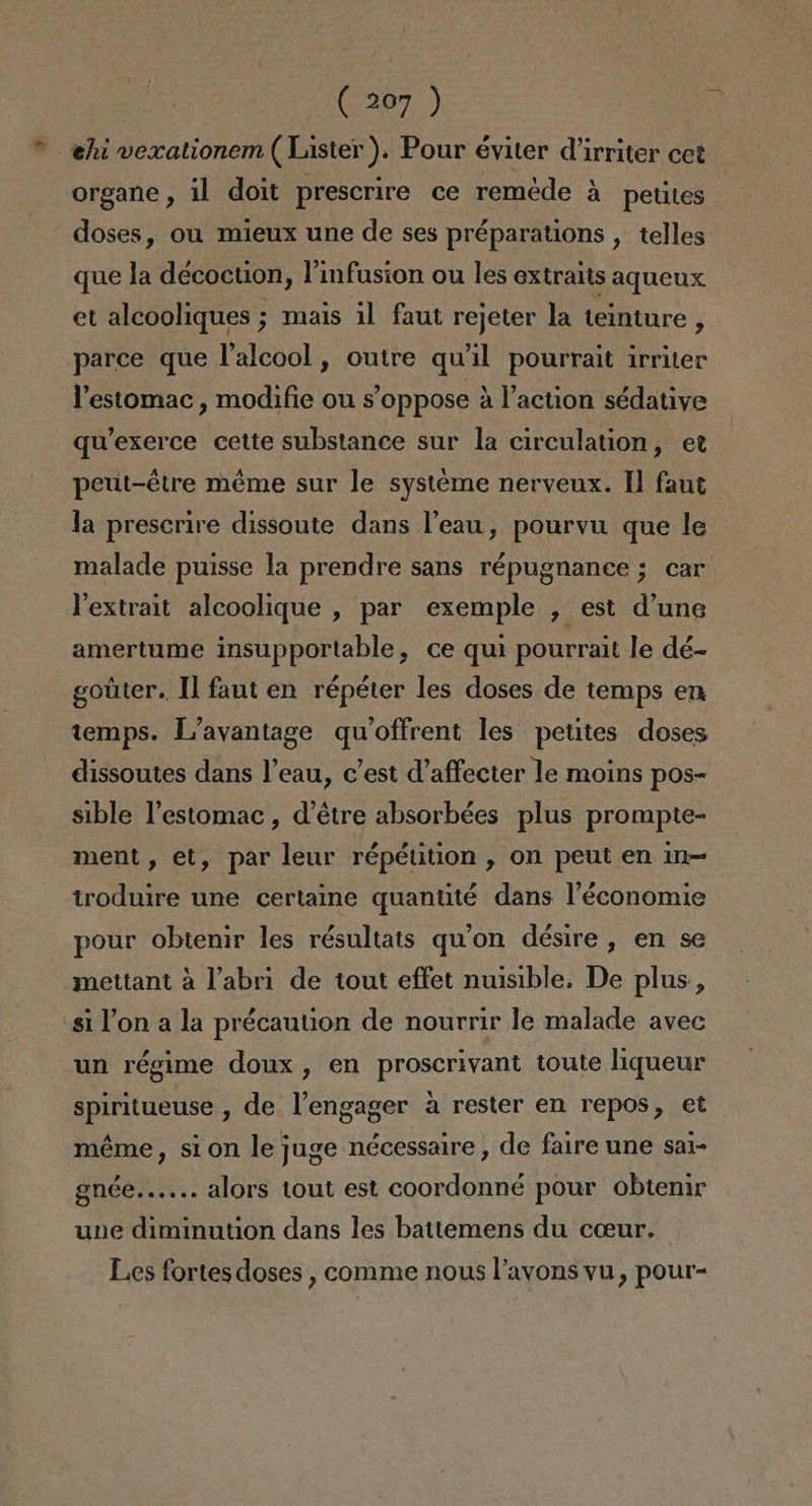 * ehivexationem ( Lister ). Pour éviter Virriter cet organe, il doit prescrire ce reméde á petites | doses, ou mieux une de ses préparations , telles que la décoction, l'infusion ou les extraits aqueux et alcooliques ; mais il faut rejeter la teinture , parce que Palcool, outre qu'il pourrait irriter Pestomac, modifie ou sS'oppose á Vaction sédative qu'exerce cette substance sur la circulation, et peut-étre méme sur le systeme nerveux. ll faut la prescrire dissoute dans Peau, pourvu que le malade puisse la prendre sans répugnance ; car Vextrait alcoolique , par exemple , est Vune amertume insupportable, ce qui pourrait le dé- goúter. Il faut en répéter les doses de temps en temps. L'avantage qu'offrent les petites doses dissoutes dans l'eau, c'est d'affecter le moins pos- sible Pestomac , d'étre absorbées plus prompte- ment, et, par leur répétition, on peut en i1m- troduire une certame quantté dans l'économie pour obtenir les résultats quw'on désire , en se mettant a Yabri de tout effet nuisible. De plus, 'siPon a la précaution de nourrir le malade avec un régime doux , en proscrivant toute liqueur spiritueuse , de lengager a rester en repos, et méme, sion lejuge nécessaire , de faire une sai- gnce...... alors tout est coordonné pour obtenir une diminution dans les battemens du coeur. Les fortesdoses , comme nous l'avons vu, pour-