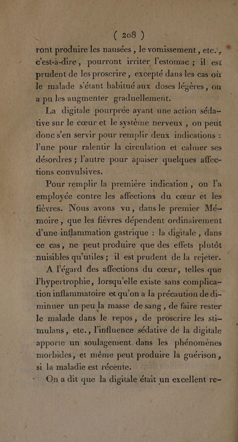 ront prodnire les nausées , le vomissement , ete., * C'est-a-dire, poro Irriter, Pestomac ; il: esé prudent de les proscrire , excepté dans ls cas Ol le malade sSétant habitué aux doses légeres, on a pules augmenter graduellement. La digitale pourprée ayant une action séda= tive sur le cozur et le systéme nerveux , on peut donc Sen servir pour remplir deux indications : Pune pour ralentir la circulation et calmer ses désordres ; lautre pour apaiser quelques affee- tions convulsives. | Pour remplir la premiere indication, on Pa employée contre les affections du cour et les fiévres. Nous avons vu, dans le premier Mé=- moire , que les fieyres dépendent ordinairement d'une inflammation gastrique : la digitale, dans. “ce cas, ne: peut produire que des effets plutót nuisibles qu'uules; 11 est prudent de la rejeter. 'A Végard des affections du coeur, telles que 'hypertrophie, lorsqu'elle existe sans complica- tion inflammatorre et qu'on a la précautión de di-' minuer un peu la masse de sang, de faire rester le malade dans le repos, de proscrire les sti- mulans, etc. , linfluence sédative de la digitale apporte un soulagement dans les phénomenes morbides, et méme peut produire la guérison, si la maladie est récente. | On a dit que la digitale était un excellent re-
