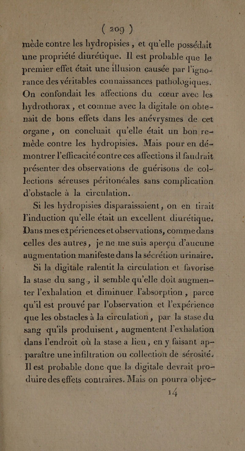 mede contre les hydropisies , et qu'elle possédait une propriété diurétique. 1 est probable que le premier effet était une illusion causée par Vigno- rance des véritables connaissances pathologiques. On confondait les affections du coeur avec les hydrothorax , et comme avec la digitale on obte- nait de bons effets dans les-anévrysmes de cet organe , on concluait qu'elle était un bon re- -mede contre les hydropisies. Mais pour en dé- montrer Vefficacité contre ces affections il faudrait présenter des observations de guérisons de col-= lections séreuses péritonéales sans complication Wobstacle á la circulation. E Si les hydropisies disparaissaient, on en Uralt Vinduction qu'elle était un excellent diurétique. Dans mes expértences et observations, comme dans celles des autres, je ne me suis apercú d'aucune - augmentation manifeste dans la sécrétion urinaire. Si la digitale ralentit la circulation et fayorise la stase du sang ., 11 semble qu'elle doit augmen- ter Vexhalation et diminuer labsorption , parce quíil est prouvé par Pobservation et Pexpérience que les obstacles á la circulation, par la stase du sang quils produisent , augmentent Pexhalation dans Vendroit oú la stase a lieu, en y faisant ap- y paraítre une infiltration ou collection de sérosite. Ml est probable donc que la digitale devrait pro= duire des effels coniralres. Mais on pourra objec= 1