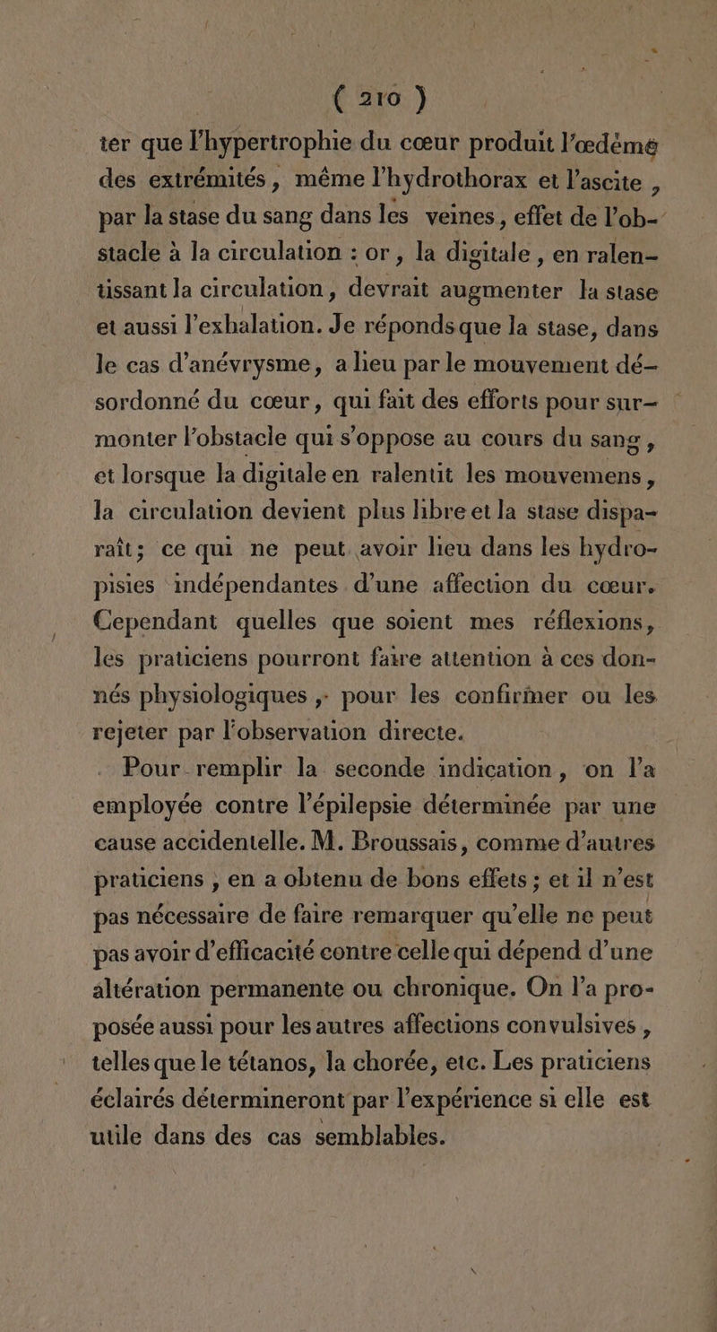 ( aro) ter que lhypertrophie du coeur produit Paeedéme des extrémités , méme l'hydrothorax et Vascite , par la stase du sang dans les veines, effet de Pob=- stacle a la circulation : or, la digitale , en ralen= tissant la circulation, devrait augmenter la stase etaussi lexhalation. Je réponds que la stase, dans le cas anévrysme, alieu par le mouvement dé- sordonné du coeur, qui fait des efforts pour sur= monter Pobstacle qui 'oppose au cours du sang, et lorsque la digitale en ralentit les mouvemens , la circulation devient plus libre et la stase dispa= ralt; ce quí ne peut. avoir lieu dans les hydro- pisies indépendantes d'une affection du coeur. Cependant quelles que soient mes réflexions, les praticiens pourront faire attention á ces don- nés physiologiques ,- pour les confirmer ou les rejeter par lobservation directe. Pour-remplir la seconde indication, on Pa employée contre Pépilepsie déterminée par une cause accidentelle. M. Broussais, comme d'autres praticiens , en a obtenu de bons effets ; et il n'est pas nécessaire de faire remarquer qu'elle ne peut pas avoir d'eflicacité contre celle qui dépend d'une altération permanente ou chronique. On Pa pro- posée aussi pour les autres affeciions convulsives , telles que le tétanos, la chorée, etc. Les praticiens éclairés détermineront par Pexpérience si elle est utile dans des cas semblables.