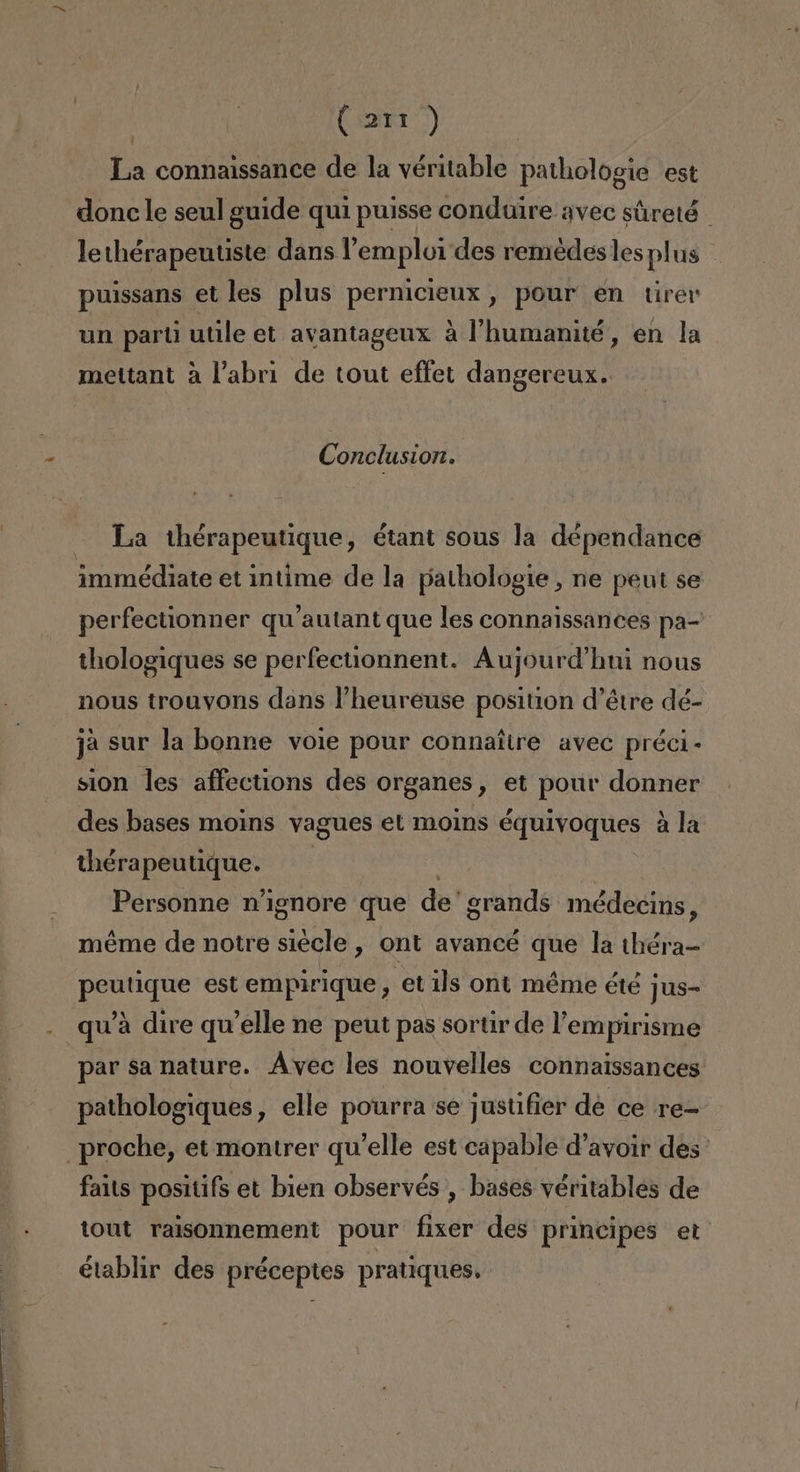 | (ari) La connaissance de la véritable pathologie est donc le seul guide qui puisse conduire avec súreté lethérapeutiste dans Pemploi des remedes les plus puissans et les plus pernicieux, pour en tirer un parú utile et avantageux á l'humanité, en la mettant a Pabri de tout effet dangereux. Conclusion. La ihérapeutique, étant sous la dépendance immédiate et intime de la pathologie , ne peut se perfectionner qu'autant que les connaissances pa= thologiques se perfectionnent. Aujourd'hui nous nous trouvons dans 'heureuse position d'étre dé- ja sur la bonne voie pour connaítre avec préci- sion les affections des organes, et pour donner des bases moins vagues et moins équivoques á la thérapeutique. y Personne n'ignore que de'grands médecins, méme de notre siecle , ont avancé que la théra- peutique est empirique, etils ont méme é1é jus- qw'a dire qw'elle ne peut pas sortir de lempirisme par sa nature. Avec les nouvelles connaissances pathologiques , elle pourra se justifier dé ce re- _proche, et montrer qu'elle est capable d'avoir des ' faits positifs et bien observés , bases véritables de tout raisonnement pour fixer des principes et établir des préceptes pratiques.