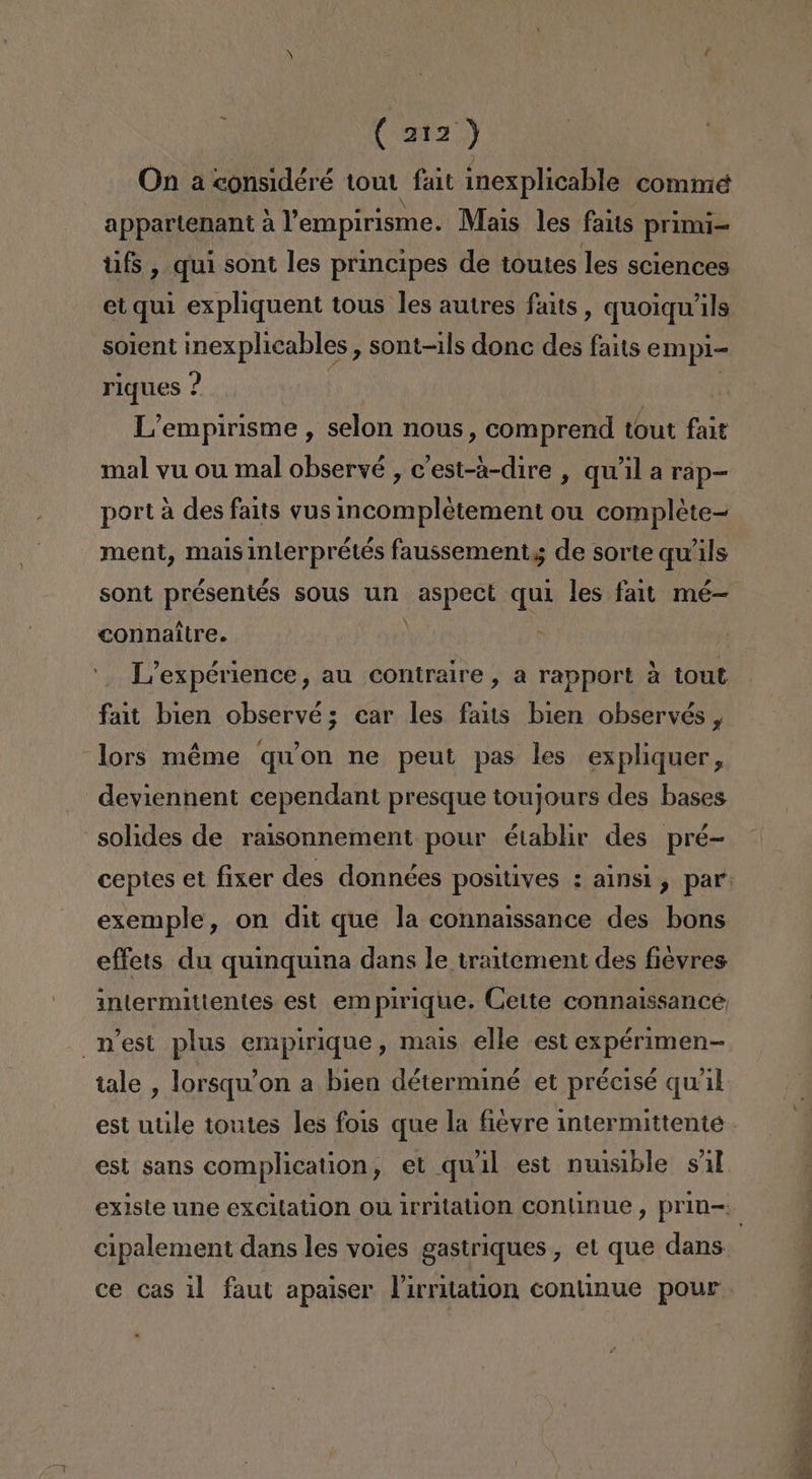 On a considéré tout fait inexplicable comme appartenant a Vempirisme. Mais les faits primi tifs, qui sont les principes de toutes les sciences solent inexplicables, sont-ils donc des falts empi- riques ? | L'empirisme , selon nous, comprend tout fait mal yu ou mal observé , c'est-a-dire , qu'il a rap- port a des faits vus incompletement ou compléte= ment, mais inlerprétés faussementg de sorte qu'ils sont présentés sous un Aspect quí les fait mé- connaitre. &gt; L'expérience, au contraire, a rapport á tout fait bien observé; car les fas bien observés , lors méme qwon ne peut pas les expliquer, deviennent cependant presque toujours des bases =solides de raisonnement pour établir des pré- exemple, on dit que la connaissance des bons effets du quinquina dans le traitement des fiévres intermitientes est empirique. Cette connalssance n'est plus empirique, mais elle est expérimen- tale , lorsqu'on a bien déterminé et précisé qu'il est utile toutes les fois que la fiévre intermittente est sans complication, et qwil est nuisible sil cipalement dans les voies gastriques, et que dans ce cas il faut apaiser Pirritation continue pour