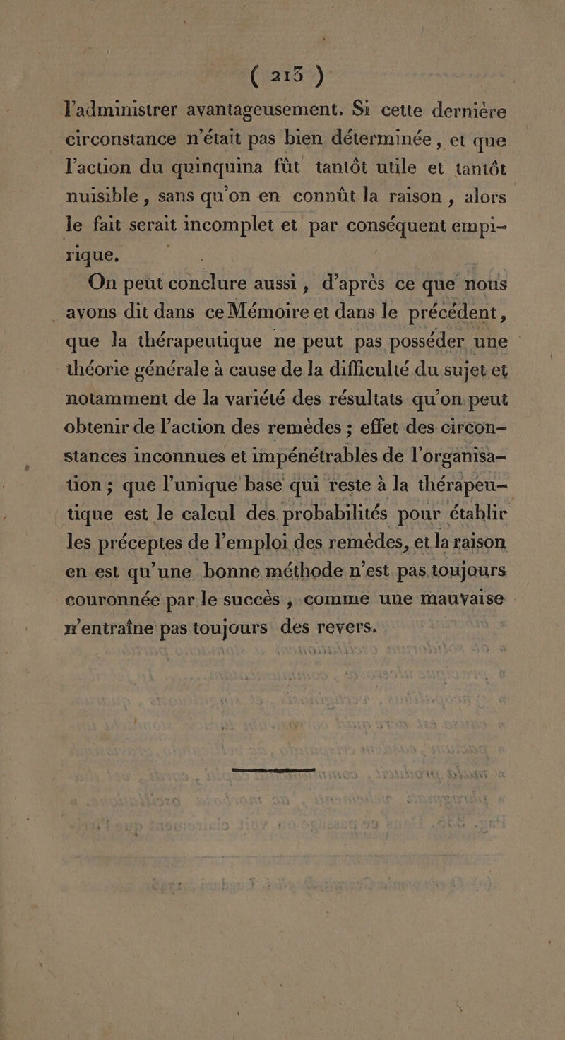 (215 ) Vadministrer avantageusement. Si cette derniére circonstance n'était pas bien déterminée, et que Vacuon du quinquina fút tantót utile et tantót nuisible , sans qu'on en connút la raison , alors le fait serait incomplet et par conséquent empi- rique, A On peút conclure aussi , d'apros ce que nous avons dit dans ce Mémoire et dans le précédent, que la thérapeutique ne peut pas posséder une | théorie générale á cause de la difficulié du sujet et notamment de la variété des résultats qu'on peut obtenir de Paction des remedes ; effet des circon-= stances inconnues et impénétrables de Porganisa- tion; que Punique base qui reste á la thérapen—- tique est le calcul des probabilités pour établir les préceptes de Vemploi des remédes, et la raison en est qu'une bonne méthode n'est pas toujours couronnée par le succés , comme une mauvalse mentraine pas toujours des revers. ds