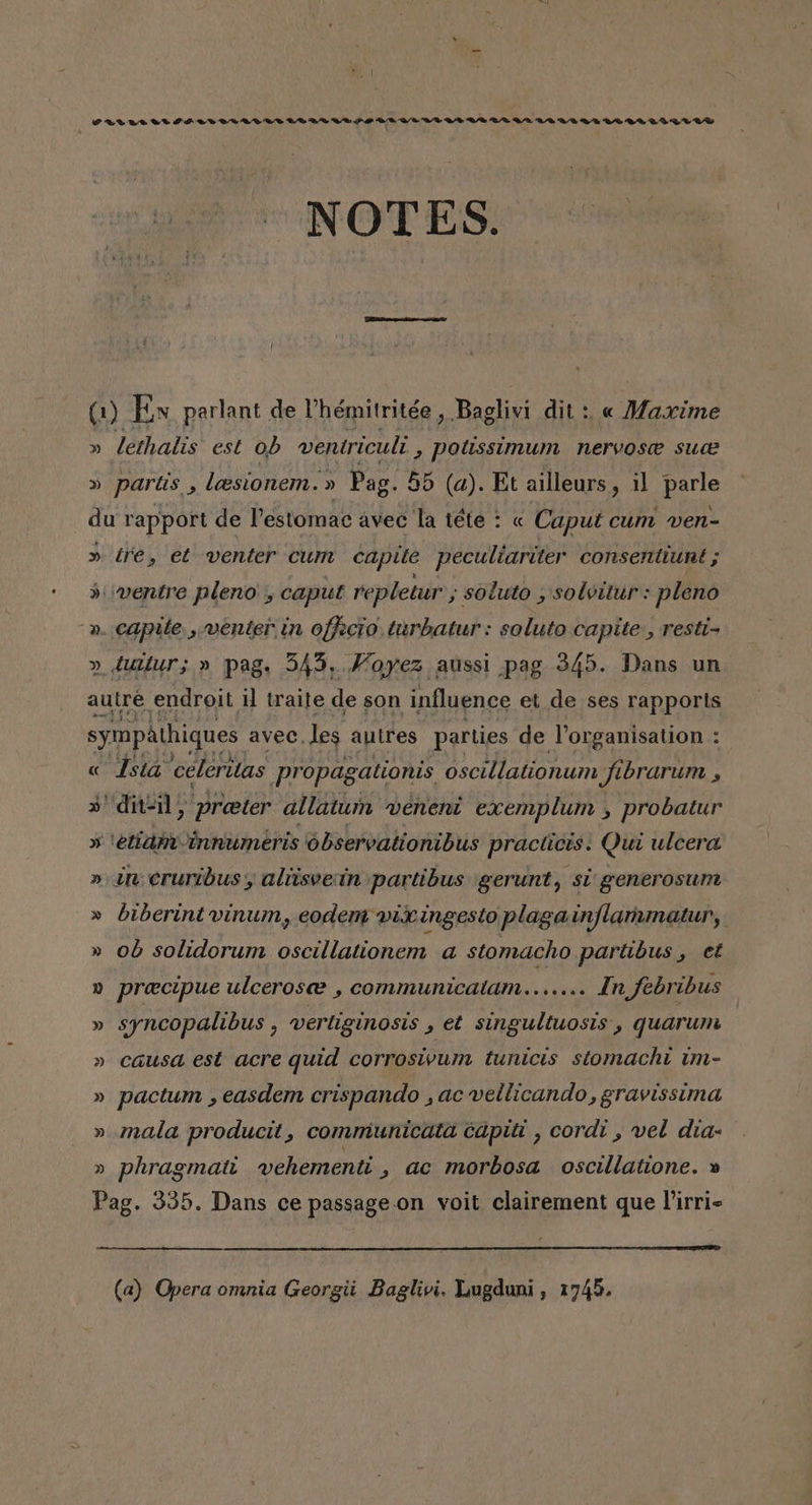 ORWA WA NWOA IDU NADO AIDA SADA AA AA AAA RAMA AAA RA NOTES0 0 (1) Ex parlant de Uhémitritée , Baglivi dit : « Maxime » lethalis est ob ventriculi , Potissimum nervose suce » partis , leesionem. » Pag. 55 (a). Et ailleurs , il parle du rapport de Pestomac avec la téte : « Caput cum ven- » tre, et venter cum capite peculiariter consentiunt ; &gt;: ¿ventre pleno , caput repletur , soluto , solvitur: pleno -». capte ,menter in offecio, turbatur: soluto capite, resti- » tuítur; » pag. 545, .Moyez aussi pag 345. Dans un autre endroit il traite de son influence et de ses rapports sympathiques avec. les autres parties de Vorganisation : « Ístá celeritas propagationis oscillationum Jibrarum a »'dit=il, preeter allatum veneni exemplum , probatur » ¡etiaminnumeris observationibus practicis. Qui ulcera » 3 cruribus , aliisveíín partibus gerunt, sí generosum » biberint vinum, eodem vix ingesto plaga inflamnatur, » 06 solidorum oscillationem a stomacho partibus , et » preecipue ulcerosez , communicalam....... In febribus » syncopalibus , vertiginosis &gt; et singultuosts , quarum » causa est acre quid corrosivum tunicis stomacht im- » pactum , easdem crispando ,acvellicando, gravissima » mala producit, communicata capit , cordi , vel dia: » phragmat vehementi , ac morbosa oscillatione. » Pag. 335. Dans ce passage. on voit clairement que Pirri- (a) Opera omnia Georgii Baglivi. Lugdani, 1745.