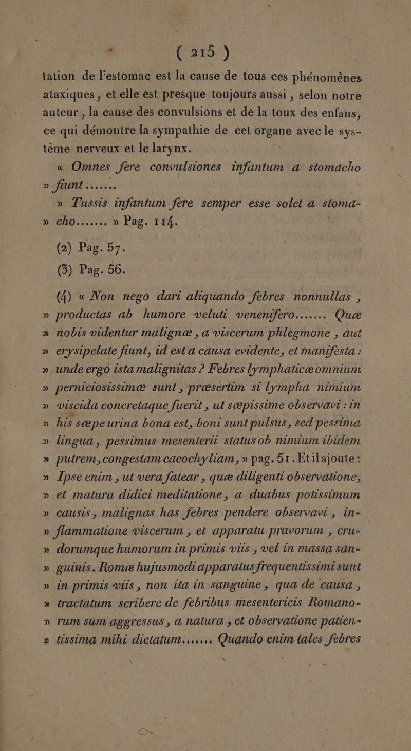 al DESS:) « Omnes fere convulsiones infantum a' stomacho 0) » »)) » Tussis infantum fere semper esse solet a stoma- Cho....... » Pag. 114. ; (2) Pag. 57. (3) Pag. 56. (4) « Non nego dari aliquando febres nonnullas , productas ab humore veluti venenafero....... Que nobis videntur maligne , a viscerum phlegmone , aut erysipelate fiunt, id est a causa evidente, et manifesta : unde ergo ista malignitas ? Febres lymphatice omniun perniciosissimoa sunt, presertín si lympha nimium viscida concretaque fuerit , ut soeepissime observavt : in his seepeurina bona est, boni sunt pulsus, sed pessíima lingua , pessíimus mesenteril status ob nimiumn ¿bidem putrem,congestam cacochyliam,»pag.51.Etilajoute: Ipse enúm , ut vera fatear , que diligenti observatione, et matura didic: meditatione, a duabus potissimum causis, malignas has febres pendere observavi , in- » » » Y s dorumque humorum in primis viis , vel ín massa san- gutnis. Rome hujusmodi apparatus frequentissimi sunt in primis víís , non ita in sanguine , qua de causa , tractatum scribere de febribus mesentericis Romano- rum sum aggressus, a natura , et observatione patien- tissima mihi dictatum...,... Quando enim tales febres o » AÑ -