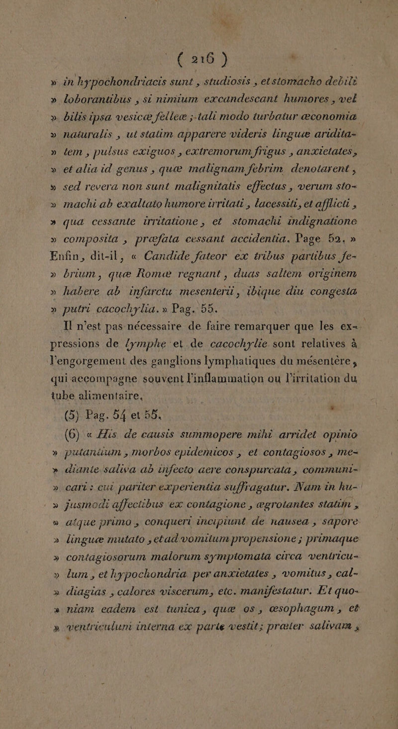 En US ) ' » in hypochondriacis sunt, studiosts , etstomacho debilz » loborantibus , sí nimium excandescant humores , vel ». bilis ipsa vesica fellee ;-tali modo turbatur economia » naturalis , ul statim apparere videris linguce aridita- | » tem, pulsus exiguos , extremorum frigus , anxtietates, » etalía id genus , quee malignam febrim denotarent , y sed revera non sunt malignitatis effectus , verum sto- » machi ab exaltato humore trritati , lacessitt, et afflict , » qua cessante irritatione , ei stomachi indignatione » compostia , prefata cessant accidentia, Page 52. » Enfin, dit-il, « Candide fateor ex tribus partibus fe- » brium, quee Rome regnant , duas saltem originem » habere ab infarctu mesenterii , ibique diu congesta » putri cacochylia.» Pag. 55. | Il n'est pas nécessaire de faire remarquer que les ex=- pressions de tymphe'et de cacochylie sont relatives a Vengorgement des ganglions lymphatiques du mésentere , qui accompagne souvent Pinflammation ou Pirritation du tube alimentaire, (5) Pag. 54 et 55, (6) « His de causis summopere miht arridet opimio » putanitumn , morbos epidemicos &gt; et contagiosos , me= » diante saliva ab infecto aere conspurcata , cominunt- » cart: cui partter experientia sufragatur. Nam in hu- » jusmodi affectibus ex contagione , eegrotantes statiín , » atque prúno , conquert incipimt de nausea , sapore » linguee mutato ,etad vomilum propenstone ; primaque » contagiosorum malorum symplomata circa ventricu- » lum,ethypochondria per anxietates , vomitus , cal- » diagias , calores viscerum, etc. manifestatur. Et quo- » niam eadem est tunica, que os, cesophagum, et » ventriculum interna ex parte vestit; prester Ssalivama y »