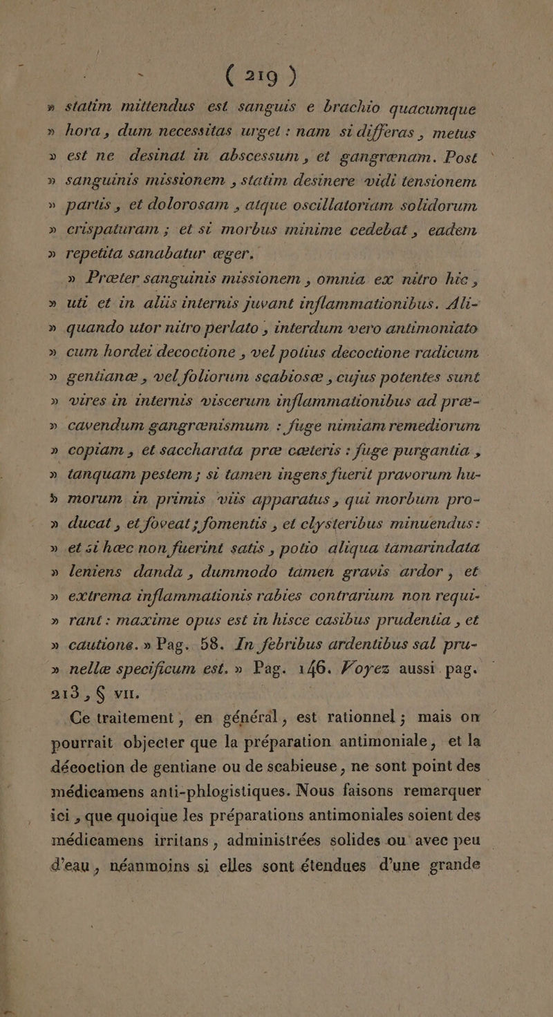 » » » Y y (219 ) statim mittendus est sanguis e brachio quacumque hora , dum necessitas urget : nam si differas , metus est ne desinat in abscessum , et gangrenam. Post sanguinis missionem , statim desínere vidi tensionem partis , et dolorosam , atque oscillatoriam solidorum crispaturam ; et sí morbus minime cedebat , eadem repetita sanabatur «ger, » Preter sanguinis missionem , omnia ex nitro hie, utt et in alus internis juvant inflammationibus. Áli- quando utor nitro perlato , interdum vero antimontato cum hordez decoctione , vel potius decoctione radicum gentanee , vel foliorum scabiosce , cujus potentes sunt vires in internts viscerum inflammationibus ad pree- copiam , et saccharata pre ceeteris : fuge purgantia , tanquamn pestem; sí tamen ingens fuerit pravorum hu- morum tn primis vis apparatus , qui morbum pro- ducat , et foveat ; fomentis , et clysteribus minuendus: et sí hcec non fuerint satis , potio aliqua tamarindata leniens danda , dummodo tamen gravis ardor , et extrema inflammationis rabies contrarium non requt- rant : maxíme opus est in hisce casibus prudentia , et cautione.» Pag. 58. In febribus ardentibus sal pru- nelle specificum est. » Pag. 146. Foyez aussi. pag. Ce traitement, en général, est rationnel ; mais on