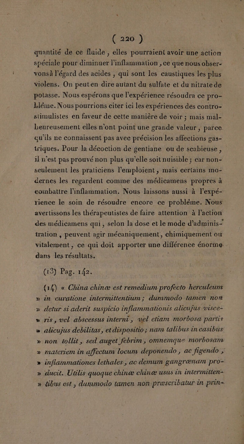 quantité de ce fluide , elles pourraient avoir une action: spéciale pour diminuer Pinflammation ,ce que nous Obser- vonsá Végard des acides , qui sont les caustiques les plus violens. On peuten dire autant du sulfate et du nitrate de potasse. Nous espérons que lexpérience résoudra ce pro= Lléme. Nous pourrions citer ici les expériences des contro- stimulistes en faveur de cette maniére de voir ; mais mal- lLeureusement elles n'ont point une grande valeur , parce. qwils ne connaissent pas avec précision les affections gas- triques. Pour la décoction de gentiane ou de scabieuse , 1d Y'est pas prouvé non plus qu'elle soit nuisible; car non- seulement les praticiens Pemploient, mais certains mo- dernes les regardent comme des médicamens propres á combattre Pinflammation. Nous laissons aussi á Pexpé- rience le soin de résoudre encore ce probléme. Nous avertissons les thérapeutistes de faire attention á Paclion des médicamens qui , selon la dose et le mode d'adminis- tration , peuvent agir mécaniquement, chimiquement ou vitalement , ce qui doit apporter une différence énorme dans les résultats, (13) Pag. 142. (14) « China china est remedium profecto herculeumn » ¿n curatione intermitientium; dummodo tamen non -» detur si aderit suspicio inflammationis alicujus visce- » rís, vel abscessus internt , vel etianm morbosa partis » alicujus debilitas, etdispositio; nam talibus in casibus Y non tollit, sed. auget febrim , omnemque morbosam materiem in affectum locum deponendo , ac figendo y inflammationes lethales , ac demum gangrenam pro- ducit. Utilis quoque chince china: usus in intermilien- Y Y y y tibus est, dummodo tamen non prescribatur un prin=