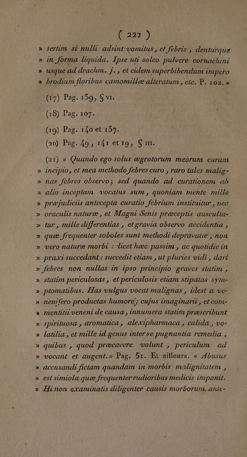 (337) » sertim si nulli adsint vomitus, et febris , denturque » in forma liquida. Ipse uti soleo pulvere cornachini » usque ad drachm., j. y et eidem.superbibendum impero » brodium floribus camomille alteratum, etc. P. 102.» (17) Pag. 159, $ vi x (18) Pag. a (19) Pag. 140 et 157. (20) Pag. 49, 14! et1g, St. (21) « Quando ego solus cegrotorum meorum curam » Incipio, et mea methodo febres curo , raro tales malig- » nas febres observo; sed quando ad curationem ab » alío inceptam vocatus sum, quontam mente mille » preejudiciis antecepta curatio febrium instituitur , nec » oraculis naturce , et Magni Senis preeceptis ausculta- » tur, mille differentias , etgravia observo accidentia , » quee frequenter soboles sunt methodi depravate , non » vero nature morbi : licet heec passim , ac quotidie in » praxi succedant : succedit etiam , ut pluries vidi , dart » febres non nullas in ipso principio graves statim , » statim periculosas , et periculosis etiam stipatas sym- » ptomatibus. Has vulgus vocat malignas &gt; Udest a ve- » nenifero productas humore; cujus imaginaril , et com; » mentitiivenent de causa , innumera statim proescribunt »* spirituosa , aromatica, alexipharmaca , calida , vo- » latilia , et mille id genus interse pugnantia remedia , » quibus , quod preecavere volunt , periculum ad » vocant et augent.» Pag. 51. Et ailleurs. « 4busus » accusandi fictam quandam in morbis malignitatem , » est simiola quee frequenter rudioribus medicis impontt. 2 Hinon examinatis diligenter causis morborum. ante-