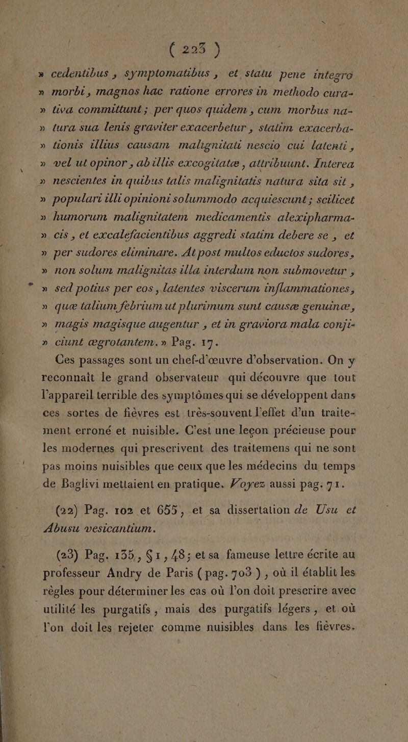 (203 &gt; ( » cedentibus , symptomatibus , et statu pene integro » morbi, magnos hac ratione errores in methodo cura- » tiva commitlunt; per quos quidem , cun. morbus na- » tura sua lenis graviter exacerbetur , statim exacerba- » tionis illvus causam malignitati nescio cut latenti, » vel utopinor , abillis excogilate, attribuunt. Interea » populart illi opinioni solummodo acquiescunt ; scilicet » humorum malignitatem medicamentis alexipharma- » cis, et excalefacientibus aggredi statim debere se , et » per sudores eliminare. At post multos eductos sudores, » non solum malignitas illa interdum non submovetur , » sed potius per eos , latentes viscerum inflammationes, » que taltum febrium ut plurimum sunt cause genuine, » magis magisque augentur , et in graviora mala conji- » ciunt cegrotantem.» Pag. 17. Ces passages sont un che£d'ceuvre d'observation. On y reconnait le grand observateur qui découvre que tout Vappareil terrible des symptómes qui se développent dans ces sortes de fiévres est tres-souvent VPeffet d'un traite- ment erroné et nuisible. C'est une legon précieuse pour les modernes qui prescrivent des traitemens qui ne sont pas moins nuisibles que ceux que les médecins du temps de Baglivi metlaient en pratique. Voyez aussi pag. 71. (22) Pag. 102 et 655, et sa dissertalion de Usu et Abusu vesicantium. (23) Pag. 135, 91,48; elsa fameuse lettre écrite au professeur Andry de Paris (pag. 703), ou il établii les utilité les purgatifs , mais des purgatifs légers , et oú