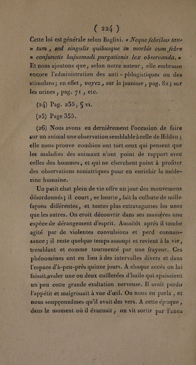(0324) Cette loi est générale selon Baglivi. « Veque febribus taste » tum, sed singulis quibusque in morbis cum febre » conjúnctis hujusmodi purgationis lex observanda. » Et nous ajoutons que, selon notre auteur, elle embrasse encore Padministration des anti - phlogistiques ou des slimulans; eneffet, voyez , sur la jaunisse , pag. 82; sur les urines , pag. 71 , elc. (24) Pag. 235, $ vi. ; (25) Page 355. (26) Nous avons eu dernierement loccasion de faire sur un animal une observation semblableá celle de Hildan ; elle nous.prouve combien ont tort ceux qui pensent que les maladies des animaux r'ont point de rapport avec celles des homes, et qui ne cherchent point á profiter des observations zooiatriques pour en enrichir la méde- cine humaine. 7 Un petit chat plein de vie offre un jour des mouvemens désordonnés; il court, se heurie, fait la culbute de mille facons diflérentes, et toutes plus extravaganies les unes que les autres. On croit découvrir dans ses maniéres une espéce de dérangement d'esprit. Aussitót aprés il tombe agilé par de violentes convulsions et perd connais- sance ; il reste quelque temps assoupi et revient á la vie, tremblant et comme tourmenté par une frayeur. Ces phénomenes ont eu lieu á des intervalles divers et dans lespace d'A-peu-pres quinze jours. Á chaque acces on lui faisaitiavaler une ou deux cuillerées d'huile qui apaisaient un peu ceile grande exaltation nerveuse. Il avait perdu Vappétit et maigrissait á vue d'oeil. On nous en parla , et nous soupconnámes qu'il avait des vers. Á cetie époque , dans le moment oú il évacuait , On vit sortir par Panus