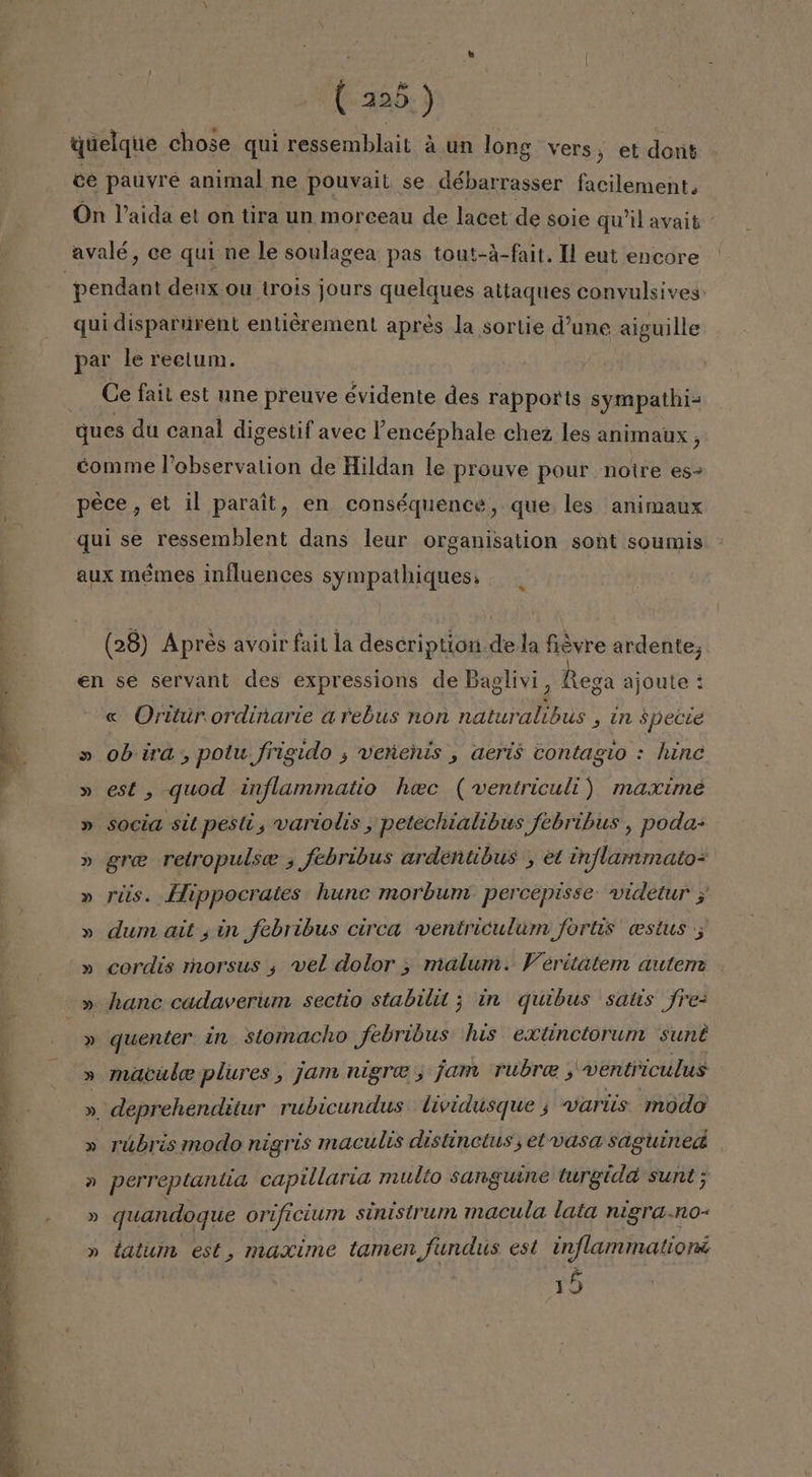 EA EI AT pes quelque chose qui ressemblait á un long vers, et dont ce pauyre animal ne pouvait se débarrasser facilement. On Vaida et on tira un morceau de lacet de soie qwil avait- pendant deux ou trois jours quelques altaques convulsives qui disparurent entiéremen! apres la sortie d'une aiguille par le rectum. Ce fail est une preuve evidente des rapporis sympathi- ques du canal digestif avec Pencéphale chez les animaux , comme Pobservation de Hildan le prouve pour notre es- pece, et il parait, en conséquence, que les animaux qui se ressemblent dans leur organisation sont soumis aux mémes influences sympathiques. (28) Aprés avoir fait la description de la fevre ardente; en se servant des expressions de Baglivi, Rega ajoute « Oriturordinarie arebus non a , in $pecie » ob ira, potu frigido ; veñehis , aerís contagio : hine » est, quod inflammatio hec (wventriculi) maxime » socia sit pesti, variolis, petechialibws febribus , poda- » gre retropulse , febribus ardentibus , et inflammato= » riis. Hippocrates hunc morbum. percepisse. videtur 3 » dum ait ¿in febribus circa ventriculum fortis cestus , » cordís morsus , vel dolor &gt; malum. Veritátem autem » quenter in stomacho febribus his extinctorum sunt » macube plures, jam nigre , jam rubre , 'wentriculus A deprehenditur rubicundus lividusque ; wariis modo A rúbris modo nigris maculis distincius, et vasa saguined » perreptantia capillaria multo sanguine turgida sunt; » quandoque orificium sinistrum macula lata nigra.no- » tatumn est, maxime tamen undus est inflammatiorá 15