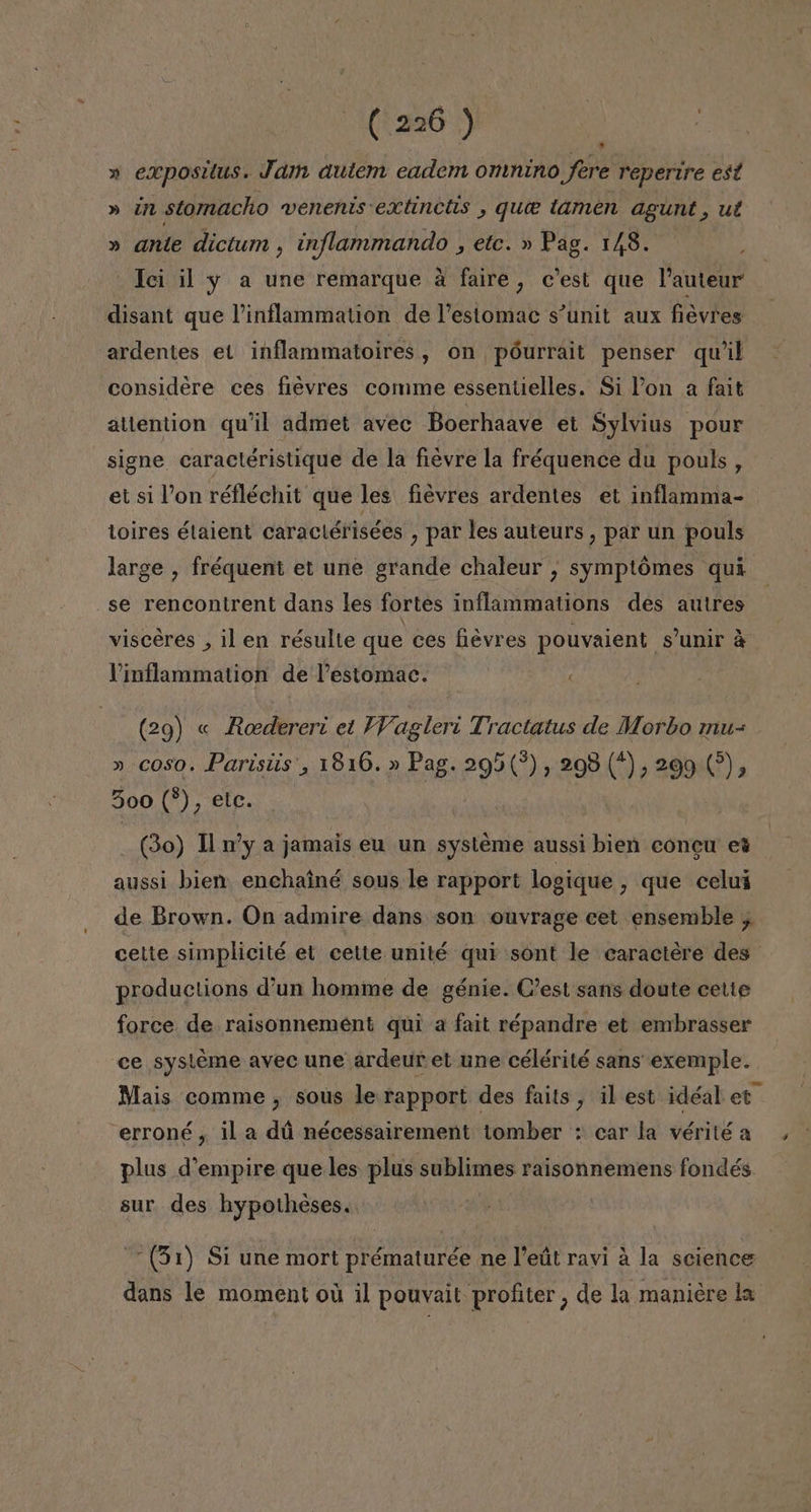 » expositus. Jam autem eadem omnino Jere repertre est » un stomacho wenents extincits , que tamen agunt, ul » ante dictum , inflammando , etc. » Pag. 148. _Ici il y a une remarque a faire, c'est que Pauteur disant que Pinflammation de Pestomac s'unit aux fiévres ardentes el inflammatoires, on póurrait penser quil considere ces fievres comme essentielles. Si Pon a fait atlention qu'il admet avec Boerhaave et Sylvius pour signe caractéristique de la fievre la fréquence du pouls, et si Von réfléchit que les fiévres ardentes et inflamma- toires étaient caraciérisées , par les auteurs , par un pouls large , fréquent et une grande chaleur , symptómes qui se rencontrent dans les fortes inflammations des autres visceres , il en résulte que ces fiévres pouvaient s'unir á Vinflammation de Pestomac. (29) « Roedereri el WVagleri Tractatus de Morbo mu- » coso. Parisiis', 1816.» Pag. 295(?), 298 (5,209 5, 500 (*), elc. (3o) U y a jamais eu un systeme aussi bien concu et aussi bien: enchainé sous le rapport logique , que celuí de Brown. On admire dans son ouvrage cet ensemble , productions d'un homme de génie. C'est sans doute cetie force de raisonnement qui a fait répandre et embrasser ce sysleme avec une ardeur et une célérité sans exemple. erroné, il a dú nécessairement tomber : car la vérité a plus d'empire que les plus sublimes raisonnemens fondés sur des hypotheses. (51) Si une mort prématurée ne Veút ravi á la science dans le moment ou il pouvait profiter, de la maniere la *