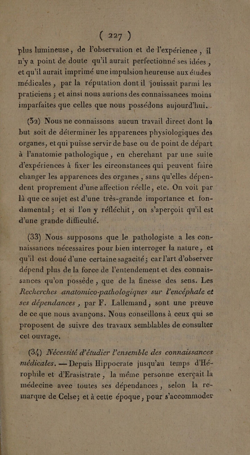 plus lumineuse, de Pobservation et de Vexpérience , il n'y a point de doute quil aurait perfectionné ses idées, et qw'il aurait imprimé une impulsion heureuse aux éiudes médicales , par la réputation dont il jouissait parmi les praticiens ; el ainsi nous aurions des connaissances moins imparfaites que celles que nous possédons aujourd'hui... (32) Nous ne connaissons aucun travail direct dont le but soit de déterminer les apparences physiologiques des organes, et quí puisse servir de base ou de point de départ á Panatomie pathologique , en cherchant par une suile Vexpériences á fixer les cireonstances qui peuvent faire changer les apparences des organes , sans qu'elles dépen- dent proprement d'une affection réelle, elc. On voil par lá que ce sujet est d'une tres-grande importance et fon- damental; et si Pon y réfléchit, on s'apercoit quil est Vune grande difficulté. (33) Nous supposons que le pathologiste a les con- naissances nécessaires pour bien interroger la nature , et qw'il est doué d'une certaine sagacité ; car Part d'observer dépend plus de la force de Pentendement et des connais- Recherches -anatomico-pathologiques sur Pencéphale et ses dépendances , par F. Lallemand, sont une préuve de ce que nous avancons. Nous conseillons á ceux qui se cel Ouvrage. (3/4) Wécessité V'étudier Vensemble des connatssances médicales. — Depuis Hippocrate jusqu'au temps d'Hé- rophile et d'Erasistrate , la méme personne exercait la médecine avec toutes ses dépendances , selon la re- marque de Celse; etá cette époque , pour s'aceommoder y