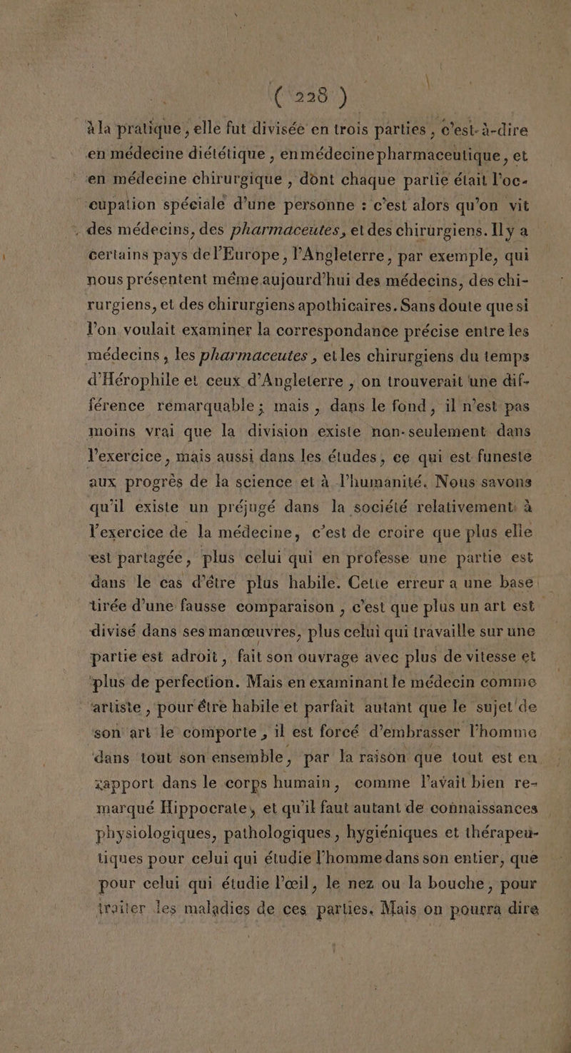 Ala pratique, elle fut divisée en trois parties, O'est-i-dire en médecine diététique, enmédecine pharmaceutique, et en médecine chirurgique , dont chaque partie était Poc- cupation spéciale d'une personne : c'est alors qu'on vit , des médecins, des pharmaceutes, et des chirurgiens. Il y a certains pays de Europe, PAngleterre, par exemple, qui nous présentent méme aujourd'hui des médecins, des chi- rurgiens, et des chirurgiens apothicaires. Sans doute que si Von voulait examiner la correspondance précise entre les médecins , les pharmaceutes , elles chirurgiens du temps d'Hérophile el ceux d'Angleterre , on trouverait une dif- iérence remarquable; mais , dans le fond, il n'est pas moins vrai que la division existe non-seulement dans Vexercice , mais aussi dans les éludes, ee qui est funeste aux progres de la science el á l'humanité. Nous savons qu'il existe un préjugé dans la société relativement: á Vexercice de la médecine, c'est de croire que plus elle esl partagée, plus celui qui en professe une partie est dans le cas d'étre plus habile. Cetie erreur a une base tirée d'une fausse comparaison , C'est que plus un art est divisé dans ses MAN ceuvres, plus celui quí travaille sur une partie est adrol, fait son ouvrage avec plus de vitesse el plus de pertectión: 1 Mais en examinan! le médecin comme artiste , pour étre habile et parfait autant que le sujet'de son art le comporte , il est forcé d'embrasser lPhomme dans tout son ensemble, par la raison que tout est en zapport dans le corps humain, comme Vavait bien re- marqué Hippocrate, et qw'il faut autani de connaissances physiologiques, pathologiques , hygiéniques et ihérapeu- tiques pour ceJui qui étudie homme dans son entier, que pour celui qui étudie Povil, le nez ou la bouche, pour iroiler les maladies de ces parties. Mais on pourra dire