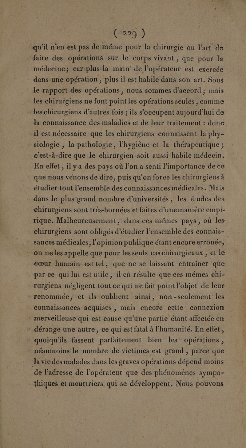 «qu'il n'en est pas de méme pour la chirurgie ou Part de faire des opérations sur le corps vivant , que pour la médecine; carplus la main' de Vopérateur est exercée dans une opération , plus il est habile dans son art. Sous le rapport des opéralions , nous sommes d'accord ; mais les chirurgiens ne font pointles opérations seules , comme les chirurgiens d'autres fois ; ils Oceupent aujourd'hui de la connaissance des maladies et de leur traitement : done il est nécessaire que les chirurgiens connaissent la phy- - siologie , la pathologie, 'hygiéne et la thérapeutique ; c'est-á-dire que le chirurgien soit aussi habile médecin. En eftet, il ya des pays oú Pon a senti Pimportance de ce que nous venons de dire, puis qu'on force les chirurgiensa étudier tout Pensemble des connaissances médicales. Mais dans le plus grand nombre d'universités , les études des chirurgiens sont tres-bornées et faltes d'une maniere empi- rique. Malheureusement, dans ces mémes pays , ou les chirurgiens sont obligés d'étudier Vensemble des connais- sances médicales, lopinion publique étant encore erronée, -on neles appelle que pour lesseuls cas chirurgicaux , et le &lt;ceur. humain est tel, que ne se laissant entrainer que par ce qui lui est utile, il en résulte que ces mémes chi- rurgiens négligent tout ce qui ne fait point Pobjet de leur - renommée, et ils oublient ainsí, non -seulement les connaissances acquises , mais encore celte connexion - merveilleuse qui est cause qu'une partie étant affeciée en - dérange une autre, ce qui est fatal 4 'humanité. En effet , quoiqwils fassent parfaitement bien les opérations, -néanmoins le nombre de victimes est grand , parce que Ja vie des malades dans les graves opérations dépend moins de Padresse de Popérateur que des phénomenes sympa- thiques et meurlriers qui se développent. Nous pouvong