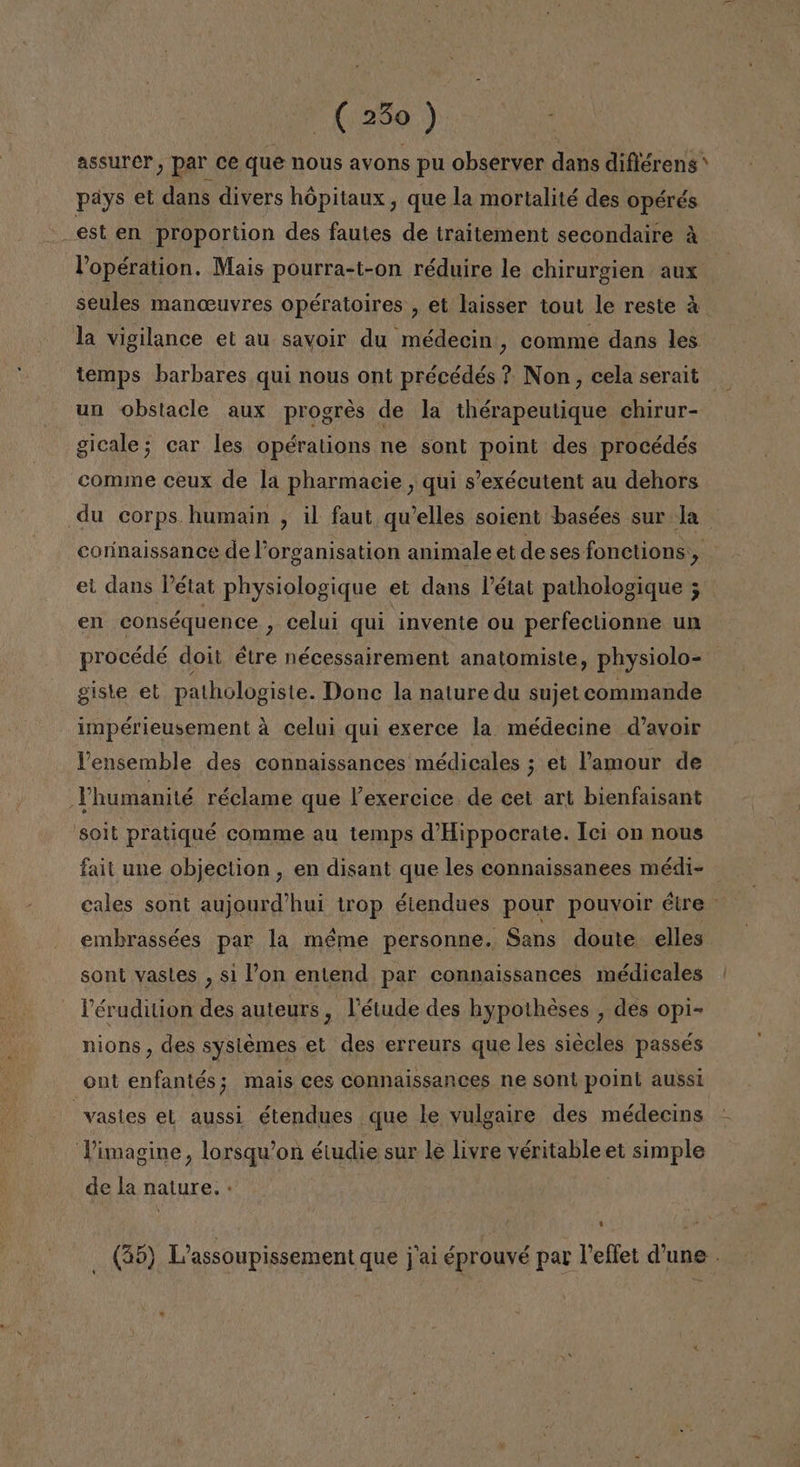 assurer, par ce que nous avons pu observer dans difiérens* pays et dans divers hópitaux , que la mortalité des opérés est en proportion des fautes de traitement secondaire A Popération. Mais pourra-t-on réduire le chirurgien aux seules manceuvres opératoires , et laisser tout le reste A la vigilance el au savoir du médecin, comme dans les temps barbares qui nous ont précédés ? Non, cela serait un obstacle aux progrés de la thérapeutique chirur- gicale; car les opérations ne sont point des procédés comme ceux de la pharmacie , qui s'exécutent au dehors du corps humain , il faut qwelles soient basées sur la corinaissance de Porganisation animale et de ses fonctions,, el dans Pétat physiologique et dans Pétat pathologique 3 en conséquence , celui qui invente ou perfeclionne un procédé doit étre nécessairement anatomiste, physiolo- giste el pathologiste. Donc la nature du sujet commande impérieusement a celui qui exerce la médecine d'avoir Pensemble des connaissances médicales ; et Pamour de Thumanité réclame que Pexercice de cet art bienfaisant soit pratiqué comme au temps d'Hippocrate. Ici on nous fait une objection , en disant que les connaissanees médi- cales sont aujourd'hui trop étendues pour pouvoir étre | embrassées par la méme personne. Sans doute elles sont vastes , si l'on entend par connaissances médicales Pérudition des auteurs , Vétude des hypotheses , des opi- nions , des syslemes et des erreurs que les siécles passés ont enfantés; mais ces connaissances ne sont point aussi =vastes el aussi étendues que le vulgaire des médecins Vimagine, lorsqu'on éiudie sur le livre véritable et simple de la nature. - | 0 (35) L'assoupissement que j'ai éprouvé par Peffet d'une . 