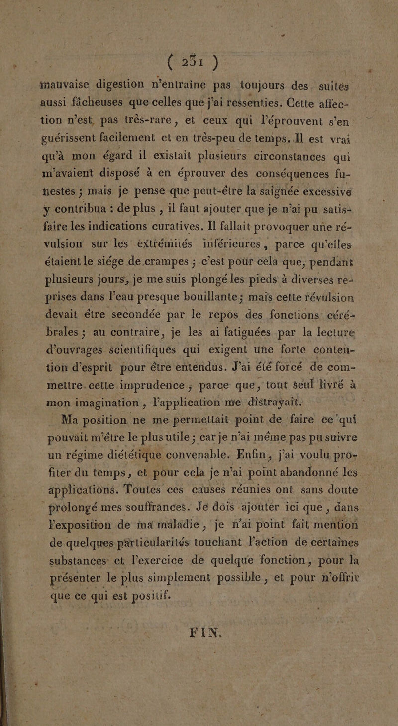 ¡GENTE imauvaise digestion Wentraine pas toujours des. suites aussi ficheuses que celles que j'ai ressenties. Cette alfec- tion n'est. pas tres-rare, et ceux qui Péprouvent sen. guérissent facilement et en tres-peu de temps. Il est vrai qu'a mon égard il existait plusieurs circonstances qui n'avaient disposé á en éprouver des conséquences fu- estes ; mais je pense que peut-étre la saignée excessive y contribua : de plus , il faut ajouter queje mai pu satis faire les indications curatives. 11 fallait provoquer une ré- vulsion sur les extrémités inférieures, parce queiles étaient le siége de crampes ; c'est potir eela que, pendant plusieurs jours, je me suis plongé les pieds á diverses re- prises dans Peau presque bouillante; mais cette révulsion devait étre secondée par le repos des fonclions: céré- brales ; au contraire, je les ai fatiguées par la lecture dV'ouvrages scientifiques qui exigent une forte conten- tion d'esprit pour étre entendas. Pai élé forcé de com- meltre. cette. imprudence j parce que, tout seul YES á mon imagination , Vapplication me distrayait. Ma position ne me permettait point de faire ce'qui pouvait m'étre le plus utile ; carje n'ai méme pas pusuivre un régime diététique convenable. Enfin, j'ai voulu pro- applications. Toutes ces causes réunies ont sans doute . prolongé nres souffrances. Je dois ajonter ici que , dans Yexposition de ma maladie , je Wai point fait mention de quelques particularités touchant Paction de certaines substances: et Pexercice de quelque fonction, pour la présenter. le plus simplement possible , et pour mofíriv que ce qui est posilif. FIN.