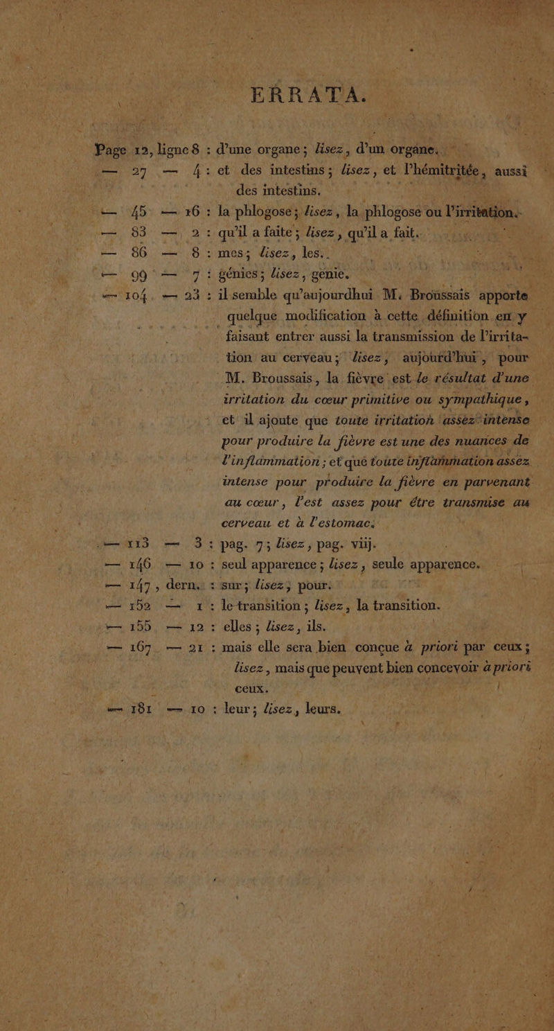 —= Í 1 E AN NT A 0 45 83 86 99 104 a 1 0,.N . » ERRATA. d'une organe; lisez, d'un orgáne. et des intestins; lisez, et l'hémitritée, aussi des intestins. y e la phlogose; Jisez, la phlogose ou Visritation. qwil a faite; lisez, qwila fait. mes; E les. . il semble qu 'aujourdhl M. Broussais aporte. E quelque modification a cette définition em y faisant entrer aussi la transmission de Pirrita- tion au ceryeau; lisez, aujourd'hui, pour irritation du coeur primitive ou sympathique ; et il ajoute que toute irritatioh 'assez” 'intense pour produire la ficore est une des nuances de au coeur, Pest assez pour étre transmise au cerveau et a Pestomac, — — 10 seul apparence ; lisez , seule Apparencon sur; lisez; pour. : le transition ; lisez, la transition. elles ; lisez, la j mais elle sera bien concue 4 priori par ceux; lisez , mais que peurent bien concevoir a priori ceux. A! leur; lisez, leurs.