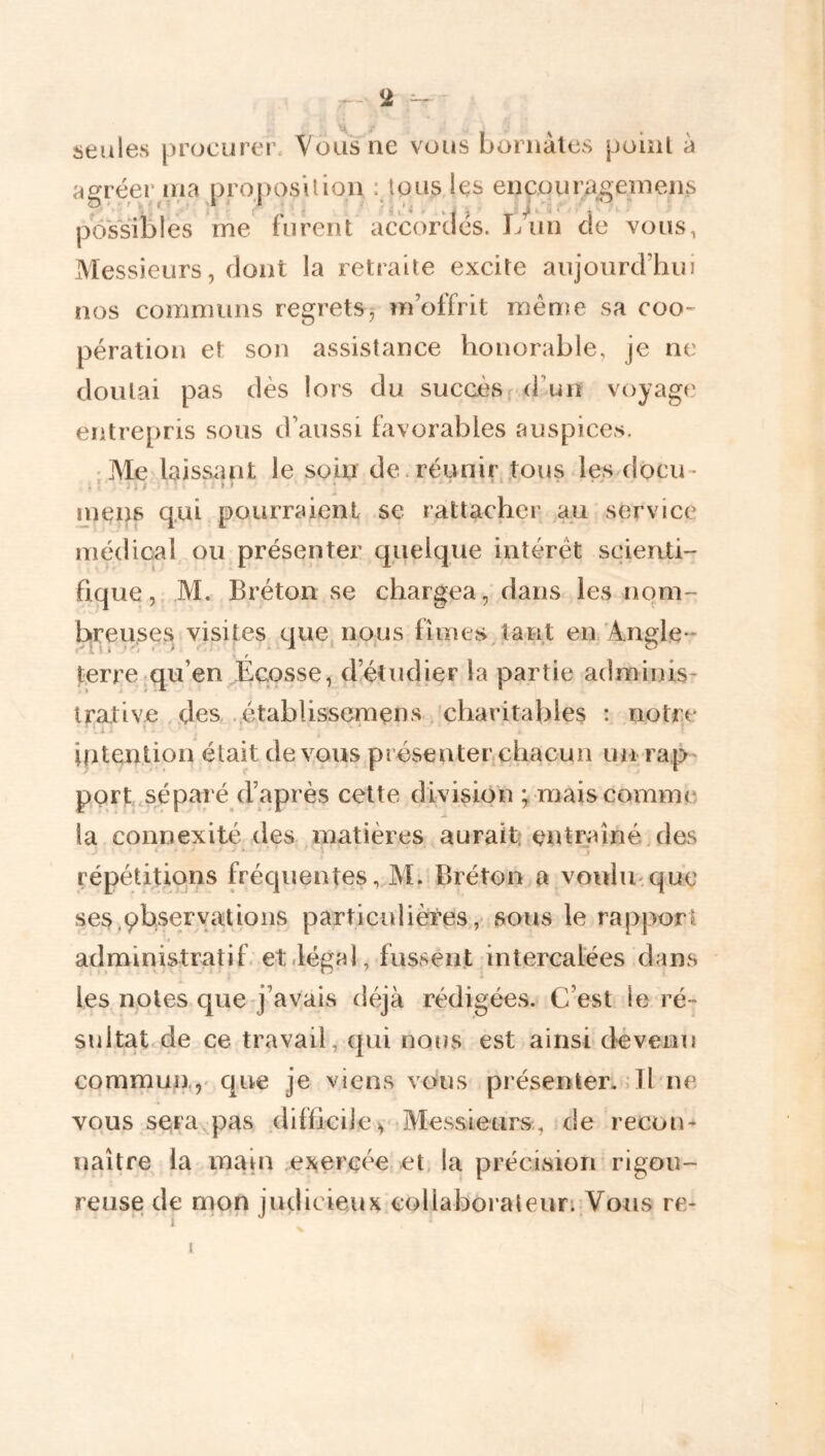 seules procurer. Vous ne vous bomàlcs poiiil à agréer ma proposition : tous les ençourag;einens possibles me' furent accordés. lAin de vous, Messieurs, dont la retraite excite aujourd’hui nos communs regrets, m’offrit même sa coo- pération et son assistance honorable, je ne doutai pas dès lors du succèsfd’un voyage entrepris sous d’aussi favorables auspices. • Me laissant le soin de. réunir tous des docu- .'ni • ' ... mens qui pourraient se rattacher au service médical ou présenter quelque intérêt scienti- fique, M. Bréton se chargea, dans les nom- b^reuses visites que, nous finies,tant en Angle- terre qu’en Écosse, d’étudier la partie adminis- trative . des . établissemens , charitables : notre intention était de v,ous présenter chacun un ra,p port,séparé d’après celte division ÿ mais comme la connexité des matières aurait: entij^îné.des répétitions fréquentes, M. Bréton a voulinquc ses.çbservatioiis particulières,- sous le rapport administratif, et .légal, fussent intercalées dans les notes que j’avais déjà rédigées. C’est le ré- sultatde ce travail, qui nous est ainsi dévenu commun,,' que je viens vo'us présenter. .Il ne vous sera pas difficile y Messieurs., nie recon- naître la maut ej^ercée et, la précision rigou- reuse de mon judicieux,collaboraleun Vous re- I