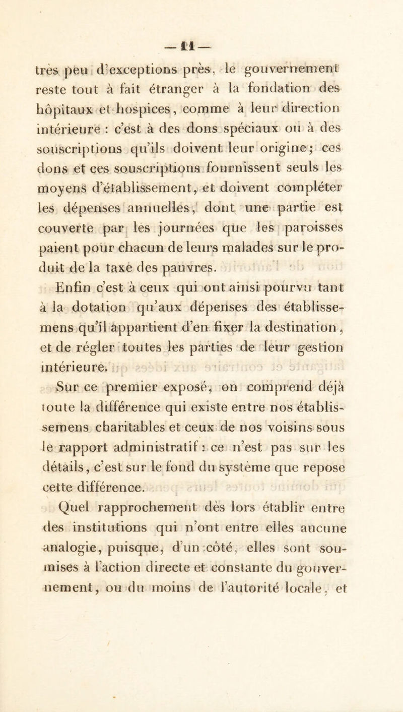 très peu d’exceptions près, le gouvernemenl reste tout à fait étranger à la fondation des hôpitaux et hospices, comnae à leur direction intérieure : c’est à des dons spéciaux oii à des souscriptions qu’ils doivent leur origine; ces dons et ces souscriptions fournissent seuls les moyens d’établissement, et doivent compléter les dépenses annuelles,* dont une partie est couverte par_ les journées que les paroisses paient pour chacun de leurs malades sur le pro- duit de la taxe des pauvres. Enfin c’est à ceux qui ont ainsi pourvu tant à la dotation qu’aux dépenses des établisse- mens qu’il appartient d’en fixer la destination ^ et de régler toutes les parties de leur gestion intérieure. ’ - Sur ce premier exposé, on comprend déjà toute la différence qui existe entre nos établis- semens charitables et ceux.de nos voisins sous le rapport administratif : ce n’est pas sur les détails, c’est sur le fond du système que repose cette différence. Quel rapprochement dès lors établir entre des institutions qui n’ont entre elles aucune analogie, puisque, d’un:côté, elles sont sou- mises à l’action directe et constante du gouver- nement, ou (lu moins de l’autorité locale, et