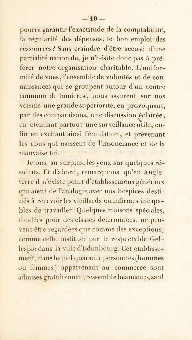 pourra garantir Texactitude de la comptabilité, la régularité des dépenses, le bon emploi des ressources? Sans craindre d’être accusé d’une partialité nationale, je n’hésite donc pas à pré-* férer notre organisation charitable. L’unifor- mité de vues, l’ensemble de volontés et de con* naissances qui se groupent autour d’un centre commun de lumières, nous assurent sur nos voisins une grande supériorité, en provoquant, par des comparaisons, une discussion éclairée, en étendant partout une surveillance utile, en- fin en excitant ainsi l’émulation, et prévenant les abus qui naissent de l’insouciance et de la mauvaise foi. Jetons, au surplus, les yeux sur quelques ré- sultats. Et d’abord, remarquons qu’en Angle- terre il n’existe point d’établissemens généraux qui aient de l’analogie avec nos hospices desti- nés à recevoir les vieillards ou infirmes incapa- bles de travailler. Quelques maisons spéciales, fondées pour des classes déterminées, ne peu- vent être regardées que comme des exceptions, comme celle instituée par le respectable Gel- lespie dans la ville d’Edimbourg. Cet établisse- ment, dans lequel quarante personnes (hommes ou femmes) appartenant au commerce sont admises graluitemeni, ressemblebeaucoup,sauf