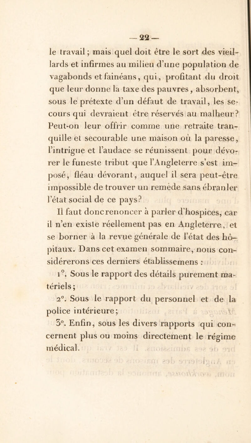 le travail ; mais quel doit être le sort des vieil- lards et infirmes au milieu d’une population de vagabonds et fainéans, qui, profitant du droit que leur donne la taxe des pauvres, absorbent, sous le prétexte d’un défaut de travail, les se- cours qui devraient être réservés au malheur? Peut-on leur offrir comme une retraite tran- quille et secourable une maison où la paresse, l’intrigue et l’audace se réunissent pour dévo- rer le funeste tribut que l’Angleterre s’est im- posé, fléau dévorant, auquel il sera peut-être impossible de trouver un remède sans ébranler l’état social de ce pays? Il faut donc renoncer a parler d’hospices, car il n’en existe réellement pas en Angleterre, et se borner à la revue générale de l’état des hô- pitaux. Dans cet examen sommaire, nous con- sidérerons ces derniers établissemens r j 1°. Sous le rapport des détails purement ma- tériels ; ' , 2°. Sous le rapport du personnel et de la police intérieure; ' 3®. Enfin, sous les divers rapports qui con- cernent plus ou moins directement le régime médical. ; . -