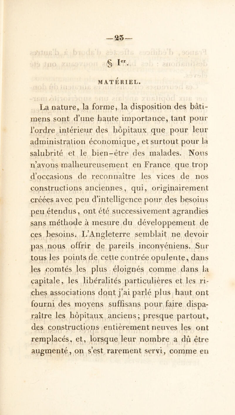 — îiS § MATERIEL. La nature, la forme, la disposition des bâti- rnens sont d’une haute importance, tant pour l’ordre intérieur des hôpitaux que pour leur administration économique, et surtout pour la salubrité et le bien-être des malades. Nous » n’avons malheureusement en France que trop d’occasions de reconnaître les vices de nos constructions anciennes, qui, originairement créées avec peu d’intelligence pour des hesoiiis peu étendus, ont été successivement agrandies sans méthode à mesure du développement de ces besoins. L’Angleterre semblait ne devoir pas nous offrir de pareils inconvéniens. Sur tous les points de cette contrée opulente, dans les comtés les plus éloignés comme dans la capitale, les libéralités particulières et les ri- ches associations dont j’ai parlé plus haut ont fourni des moyens suffisans pour faire dispa- raître les hôpitaux .anciens; presque partout, des constructions entièrement neuves les ont i' remplacés, et, lorsque leur nombre a dû être augmenté, on s’est rarement servi, comme en