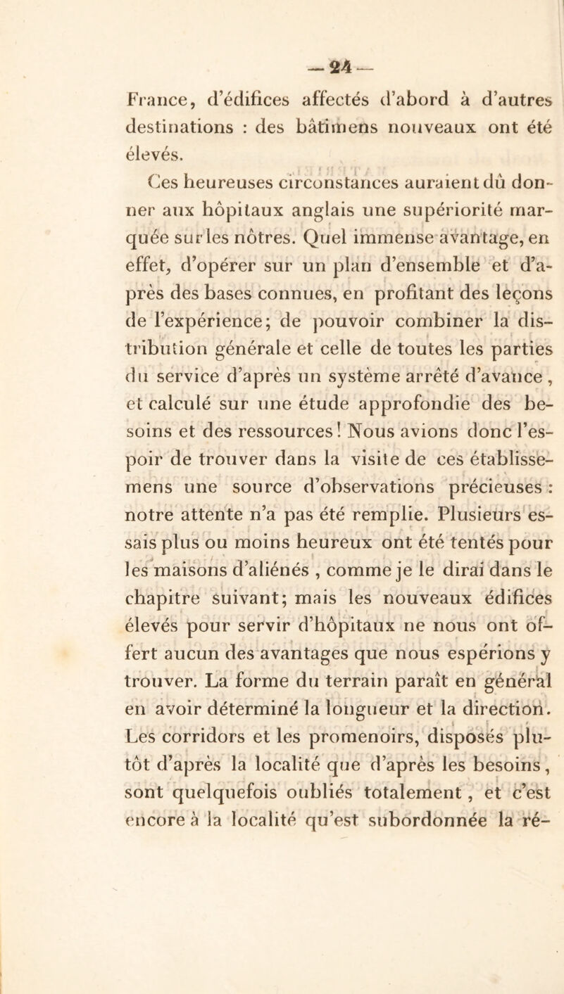 — 24^ France, d’édifices affectés d’abord à d’autres destinations : des bâtiiïiens nouveaux ont été élevés. I Ces heureuses circonstances auraient dû don- ner aux hôpitaux anglais une supériorité mar- quée sur les nôtres. Quel i‘mmense*àvantage, en effet, d’opérer sur un plan d’ensemble et d’a- près des bases connues, en profitant des leçons de l’expérience; de pouvoir combiner la dis- tribution générale et celle de toutes les parties du service d’après un système arrêté d’avatice , et calculé sur une étude approfondie des be- soins et des ressources! Nous avions donc l’es- poir de trouver dans la visite de ces établisse- mens une source d’observations précieuses : notre attente n’a pas été remplie. Plusieurs'es- sais plus ou moins heureux ont été tentés pour les maisons d’aliénés , comme je le dirai dans le chapitre suivant; mais les nouveaux édifices élevés pour servir d’hôpitaux ne nous ont of- fert aucun des'avantages que nous espérions y trouver. La forme du terrain paraît en général en avoir déterminé la longueur et la direction. i ' Les corridors et les promenoirs, disposés plu- tôt d’après la localité que d’après les besoins, sont quelquefois oubliés totalement, et c’est encore à la localité qu’est subordonnée la ré-