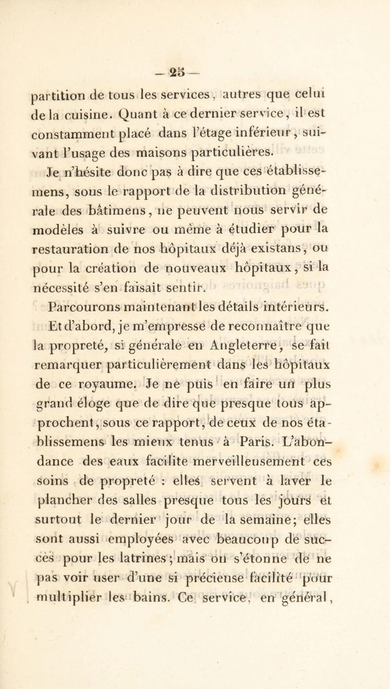 -^25 — partition de tous.les services, autres que celui de la cuisine. Quant à ce dernier service, il est constamment placé dans l’étage inférieur, sui- vant l’usage des maisons particulières. Je n’hésite donc pas à dire que ces établisse- mens, sous le rapport de la distribution géné- rale des bâtimens, ne peuvent nous servir de modèles à suivre ou même à étudier pour la restauration de nos hôpitaux déjà existans, ou pour la création de nouveaux hôpitaux, si la nécessité s’en faisait sentir. Parcourons maintenant les détails intérieurs. Et d’abord, je m’empresse de reconnaître que la propreté, si générale en Angleterre, se fait remarquer particulièrement dans des hôpitaux de ce royaume. Je ne puis' en faire un plus grand éloge que de dire que presque tous ap- prochent , sous ce rapport,Üe ceux de nos éta- blissemens les mieux tenus'à Paris. L’abon- dance des eaux facilite merveilleusement ces soins de propreté : elle^. servent à laver le plancher des salles presque tous les jours et surtout le dernier jour de la semaine; elles sont aussi employées avec beaucoup dé suc- cès pour les latrines ; mais on s’étonne dé ne |)as voir user d’une si précieuse facilité ‘pour multiplier les bains. Ce service, en ‘général,