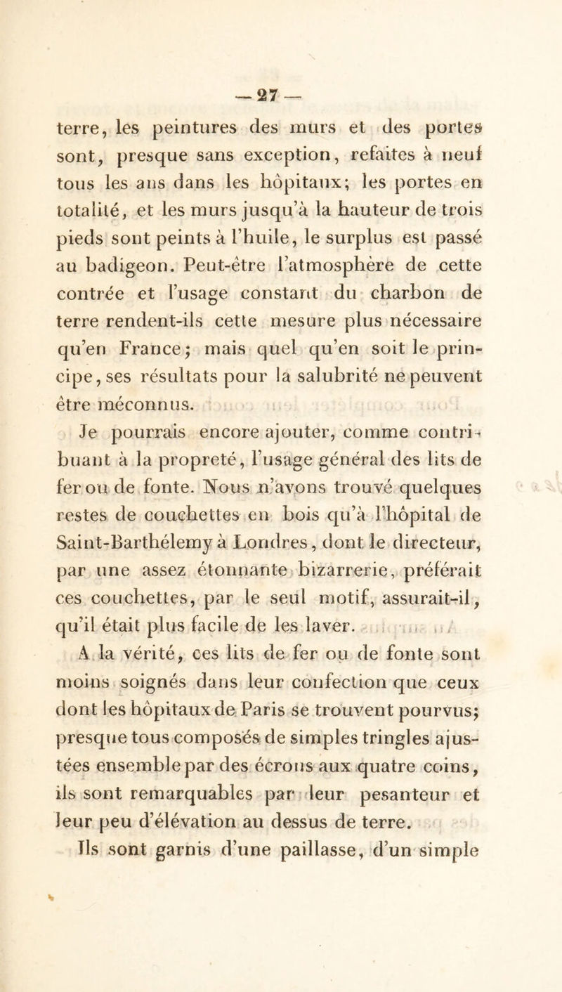 terre, les peintures des murs et des portes sont, presque sans exception, refaites à neuf tous les ans dans les hôpitaux; les portes en totalité, et les murs jusqu’à la hauteur de trois pieds sont peints à l’huile, le surplus est passé au badigeon. Peut-être l’atmosphère de ,cette contrée et l’usage constant du* charbon de terre rendent-ils cette mesure plus nécessaire qu’en France ; mais quel qu’en soit le prin- cipe, ses résultats pour la salubrité ne peuvent être méconnus. Je pourrais encore ajouter, comme contri- buant à la propreté, rusage général des lits de fer ou de fonte. Nous n’avpns trouvé quelques restes de couchettes en bois c^u’à* l’hôpital de Saint-Barthélemy à Londres, dont le directeur, par une assez étonnanteibizarrerie, préférait ces couchettes, par le seul motif, assurait-il, qu’il était plus facile de les laver. ^ .1 •.», ,1, A ja vérité, ces lits de fer ou de fonte sont moins soignés dans leur confection que ceux dont les hôpitaux de Paris se trouvent pourvus; presqiie tous composés de simples tringles ajus- tées ensemble par des écroijs aux quatre coins, ils sont remarquables partdeur pesanteur et leur peu d’élévation au dessus de terre. Ils sont garnis d’une paillasse, d’un-simple H