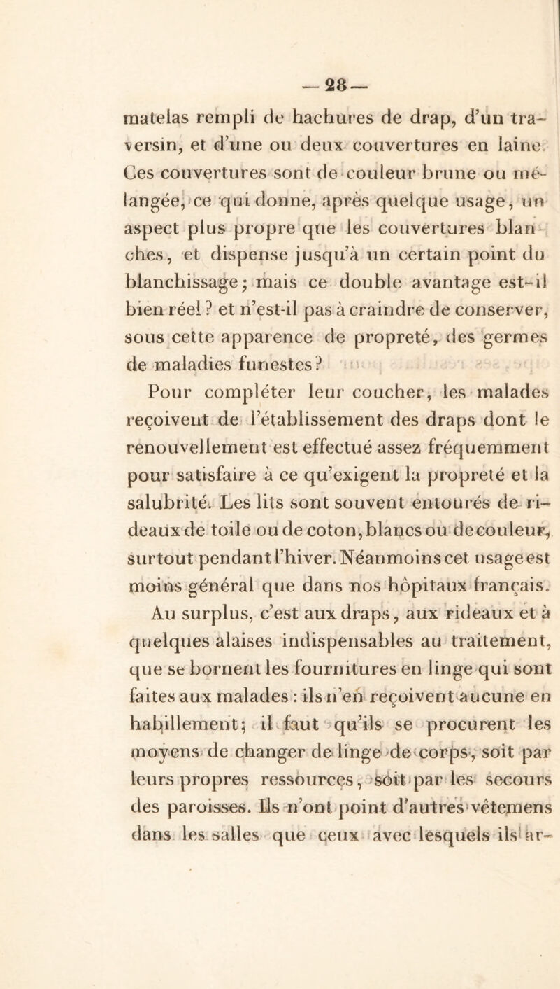 matelas rempli de hachures de drap, d’un tra- versin, et d’une ou deux-couvertures en laine. Ces couvertures sont de-couleur brune ou n)é~ langée, ce qui donne, après quelque usage, un aspect plus propre que les couvertures blan- ches, et dispense jusqu’à un certain point du blanchissage; mais ce double avantage est-il bien réel ? et n’est-il pas à craindre de conserver, sous cette apparence de propreté, des germes de maladies funestes? Pour compléter leur coucher, les malades reçoivent de- l’établissement des draps dont le renouvellemeht est effectué assez fréquemment pour satisfaire à ce qu’exigent la propreté et la salubrité. Les lits sont souvent entourés de ri- deaux de toile ou de coton,blancsou decouleur^ surtout-pendant l’hiver. Néanmoins cet usage est moins général que dans nos hôpitaux français. Au surplus, c’est aux draps, aux rideaux et à quelques alaises indispensables au traitement, que se bornent les fournitures en linge qui sont faites aux malades : ils n’eh reçoivent aucune en habillement; il faut' qu’ils se procurent les moyens de changer de linge>de corps,' soit par leurs propres ressources , >soit>par les secours des paroisses. Us n’ontqjoint d’autres*vêtemens dans* les salles que ceux avec lesquels ilsUir-