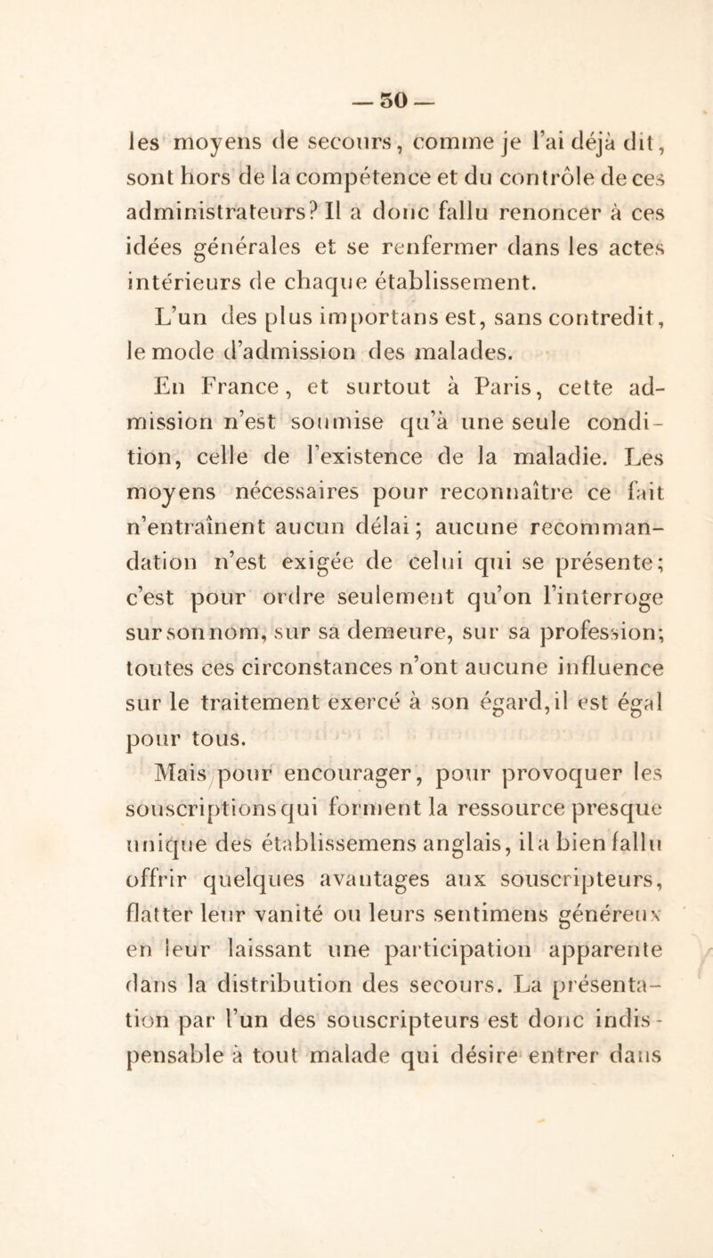 — so- les moyens de secours, comme je l’ai déjà dit, sont hors de la compétence et du contrôle de ces administrateurs? Il a donc fallu renoncer à ces idées générales et se renfermer dans les actes intérieurs de chaque établissement. L’un des plus importans est, sans coritredit, le mode d’admission des malades. En France, et surtout à Paris, cette ad- mission n’est soumise qu’à une seule condi- tion, celle de l’existence de la maladie. Les moyens nécessaires pour reconnaître ce fait n’entraînent aucun délai; aucune recomman- dation n’est exigée de celui qui se présente; c’est pour ordre seulement qu’on l’interroge sur son nom, sur sa demeure, sur sa profession; toutes ces circonstances n’ont aucune influence sur le traitement exercé à son égard,il est égal pour tous. Mais pour encourager, pour provoquer les souscriptions qui forment la ressource presque unique des établissemens anglais, ila bien fallu offrir quelques avantages aux souscripteurs, flatter leur vanité ou leurs sentimens généreux en ieur laissant une participation apparente dans la distribution des secours. La présenta- tion par l’un des souscripteurs est donc indis- pensable à tout malade qui désire* entrer dans