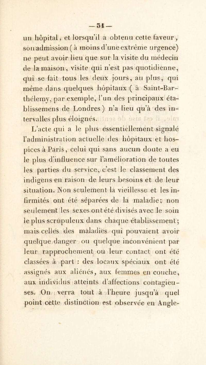 un hôpital, et lorsqu’il a obtenu cette laveur, son admission ( à moins d’une extrême urgence) ne peut avoir lieu que sur la visite du médecin de la maison, visite qui n’est pas quotidienne, qui se fait tous les deux jours, au plus, qui même dans quelques hôpitaux ( à Saint-Bar- thélemy, par exemple, l’un des principaux éta- büssemens de Londres) n’a lieu qu’à des in- tervalles plus éloignés. j L’acte qui a le plus essentiellement signalé l’administration actuelle des hôpitaux et hos- pices à Paris, celui qui sans aucun doute a eu le plus d’influence sur l’amélioration de toutes les parties du service, c’est le classement des indigens en raison de leurs besoins et de leur situation. INon seulement la vieillesse et les in- firmités ont été séparées de la maladie; non seulement les sexes ont été divisés avec le soin le plus scrupuleux dans chaque établissement; mais celles des maladies qui pouvaient avoir quelque danger ou quelque inconvénient par leur rapprochement ou leur contact ont été classées à part : des locaux spéciaux ont été assignés aux aliénés, aux femmes en couche, aux individus atteints d’affections contagieu- ses. On verra tout à d’heure jusqu’à quel point cette distinction est observée en Angle-