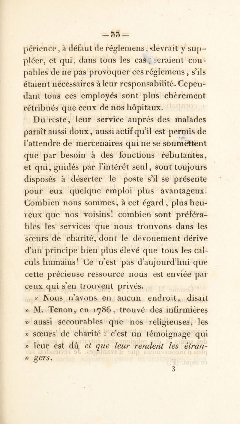 — 55 périence, à défaut de réglemens, <levrait y sup- pléer, et qui, dans tous les caS ; ceraient cou- pables de ne pas provoquer ces réglemens, s’ils étaient nécessaires à leur responsabilité» Cepen- dant tous ces employés sont plus chèrement rétribués que ceux de nos hôpitaux. Du reste, leur service auprès des malades paraît aussi doux, aussi actif qu’il est permis de l’attendre de mercenaires qui ne se soumettent que par besoin à des fonctions rebutantes, et qui, guidés par l’intérêt seul, sont toujours disposés à déserter le poste s’'ii se présente pour eux quelque emploi plus avantageux. Combien nous sommes, à cet égard, plus heu- reux que nos voisins! combien sont préféra- bles les services que nous trouvons dans les sœurs de charité, dont le dévouement dérive d’un principe bien plus élevé que tous les cal- culs humains! Ce n’est pas d’aujourd’hui que cette précieuse ressource nous est enviée par ceux qui s’en trouvent privés. c( Nous n’avons en aucun endroit, disait » M. Tenon, en 1786, trouvé des infirmières » aussi secourables que nos religieuses, les » sœurs de charité : c’est un témoignage qui -n leur est dû et que leur rendent les étran- » gers, 3