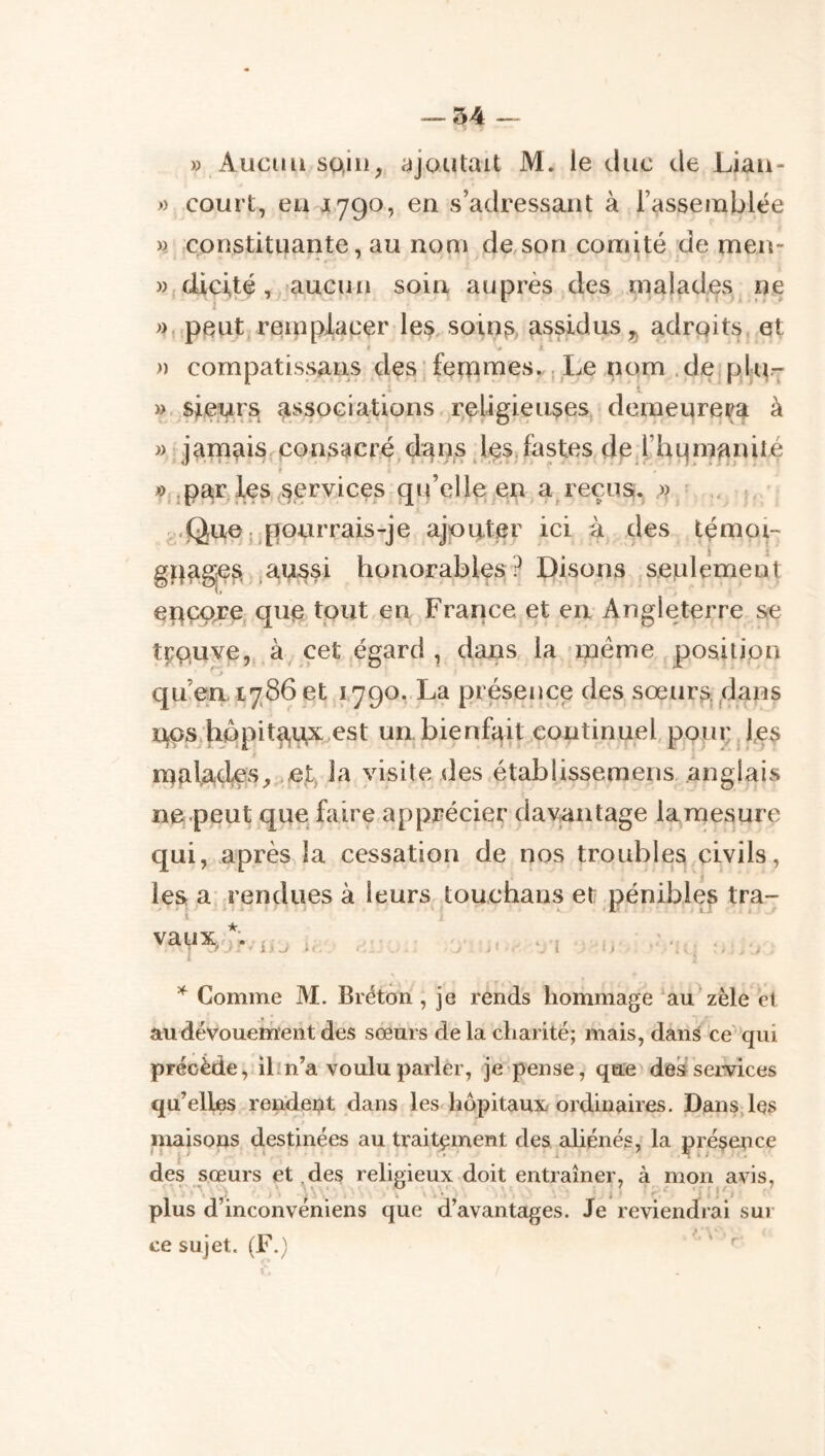 » Aucun sain, ajoutait M. le duc de Lian- » court, eu 1790, en s’adressant à l’assemblée ». constituante, au nom de son comité de men- Wjdicité, aucun soin auprès des malades, ne », peut reinpiacer le^, soin^, assidus ,5 adroits et « I » cornpatissans des ' femmes.. Le nom , dej plit- )>^sieurs associations religieuses demeurera à » jamais consacré da^^^s leS;fastes de yhLjmanilé par les services qu’elle en a reçusï.j ,» . Que ..pourrais-je ajouter ici à des témoi- gpage^ ,aussi honorables? Disons seulement epçare que tout en France et en-Angleterre se tpQuve, à cet égard , dans la - meme position qu’en. 1786 et 1790. La présence des sœur^, dans nos;hppit^ax est un. bienfait continuel pQ|u;d,es malades,;,et, la visite des établissemens, anglais ne peut que faire apprécier davantage lamesure qui, après la cessation de nos troubles civils, tra- ies a- rendues à leurs touchans et pénibles vaux j.’ i.i. I.. Comme M. Bréton , je rends hommage au zèle et au dévouement des sœurs delà charité; mais, dans ce 'qui précède, il m’a voulu parler, je pense, que de^seivices qu’elles rendei;it dans les hôpitaux, ordinaires. Dans,les maisons destinées au traitement des aliénés, la préçe^ice des sœurs et des religieux doit entraîner, à n^on avis, plus d’inconvéniens que d’avantages. Je reviendrai sui- ve sujet. (F.) '