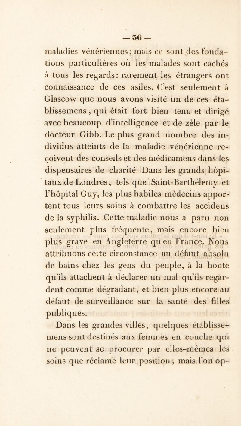 maladies vénériennes; mais ce sont des fonda- tions particulières où les malades sont cachés à tous les regards: rarement les étrangers ont connaissance de ces asiles. C’est seulement à Glascow que nous avons visité un de ces éta- blissemens , qui était fort bien tenu et dirigé avec beaucoup d’intelligence et de zèle par le docteur Gibb. Le plus grand nombre des in- dividus atteints de la maladie vénérienne re- •«» çoivent des conseils et des médicamens dans les dispensaires de charité. Dans les grands hôpi- taux de Londres, tels que‘ Saint-Barthélemy et rbôpital Guy, les plus habiles médecins appor- tent tous leurs soins à combattre les accidens de la syphilis. Cette maladie nous a paru non seulement plus fréquente, mais encore bien plus grave en Angleterre qu’en France. Nous attribuons celte circonstance au défaut absolu I de bains chez les gens du peuple, à la honte qu’ils attachent à déclarer un mal qu’ils regar- dent comme dégradant, et bien plus encore au défaut de surveillance sur la santé des fdles publiques. Dans les grandes villes, quelques établisse- mens sont destinés aux femmes en couche qui ne peuvent se procurer par elles-mêmes les soins que réclame leur position ; mais l’on op-