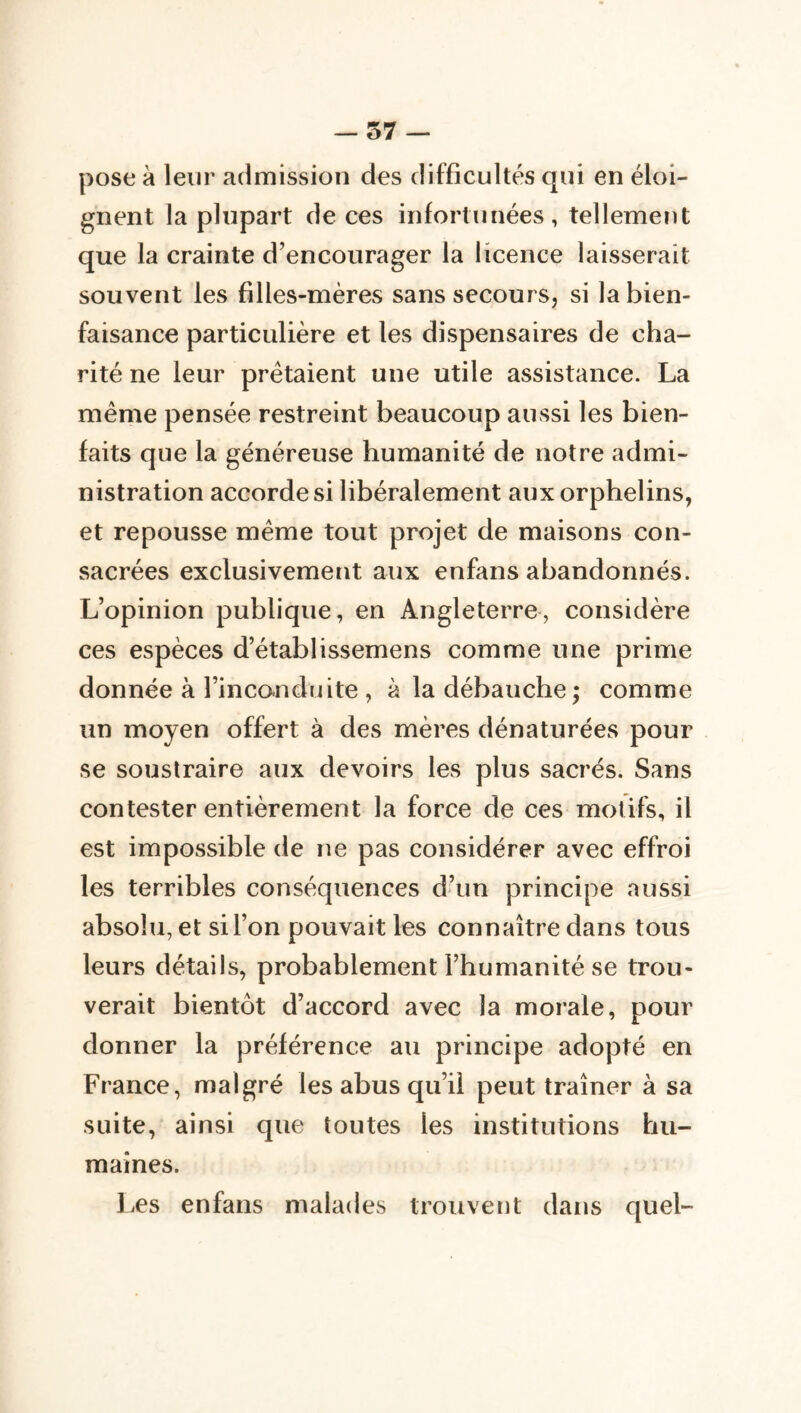 pose à leur admission des difficultés qui en éloi- gnent la plupart de ces infortunées, tellemeîit que la crainte d’encourager la licence laisserait souvent les filles-mères sans secours, si la bien- faisance particulière et les dispensaires de cha- rité ne leur prêtaient une utile assistance. La même pensée restreint beaucoup aussi les bien- faits que la généreuse humanité de notre admi- nistration accordes! libéralement aux orphelins, et repousse même tout projet de maisons con- sacrées exclusivemetit aux enfans abandonnés. L’opinion publique, en Angleterre, considère ces espèces d’établissemens comme une prime donnée à l’incanduite , à la débauche ; comme un moyen offert à des mères dénaturées pour se soustraire aux devoirs les plus sacrés. Sans contester entièrement la force de ces motifs, il est impossible de ne pas considérer avec effroi les terribles conséquences d’un principe aussi absolu, et si l’on pouvait les connaître dans tous leurs détails, probablement l’humanité se trou- verait bientôt d’accord avec la morale, pour donner la préférence au principe adopté en France, malgré les abus qu’il peut traîner à sa suite, ainsi que toutes les institutions hu- maines. les enfans malades trouvent dans quel-