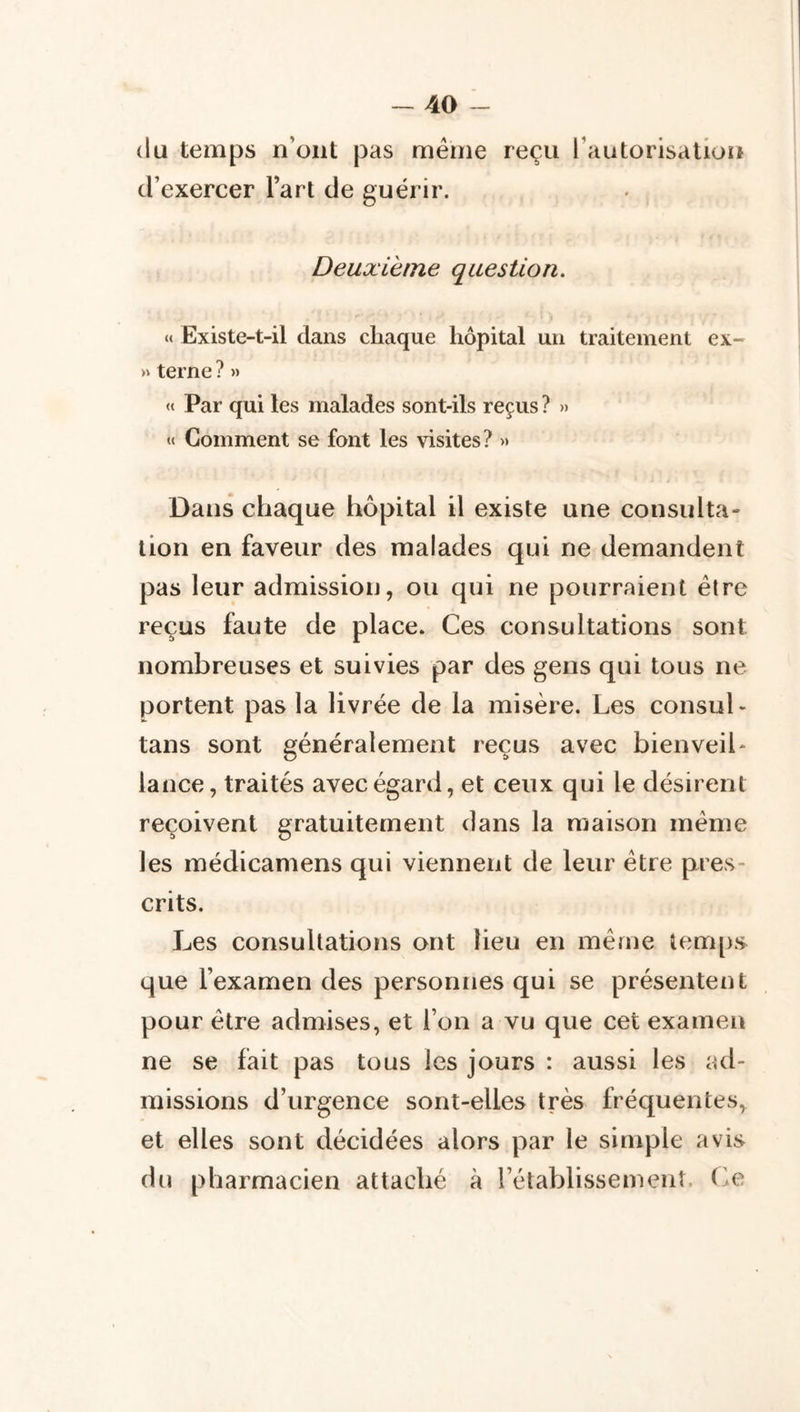 (lu temps n’ont pas même reçu rautorisatioit d’exercer Fart de guérir. Deuxième question. «» Existe-t-il dans chaque hôpital un traitement ex- >» terne ? » « Par qui les malades sont-ils reçus ? » « Gomment se font les visites? » Dans chaque hôpital il existe une consulta- tion en faveur des malades qui ne demandent pas leur admission, ou qui ne pourraient être reçus faute de place. Ces consultations sont nombreuses et suivies par des gens qui tous ne portent pas la livrée de la misère. Les consul - tans sont généralement reçus avec bienveil- lance, traités avec égard, et ceux qui le désirent reçoivent gratuitement dans la maison même les médicamens qui viennent de leur être pres- crits. Les consultations ont lieu en même temps que l’examen des personnes qui se présentent pour être admises, et l’on a vu que cet examen ne se fait pas tous les jours : aussi les ad- missions d’urgence sont-elles très fréquentes, et elles sont décidées alors par le simple avis du pharmacien attaché à l’établissement. (>e