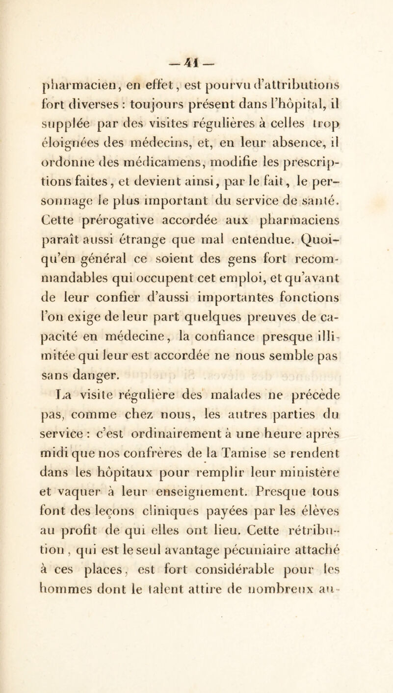 pharmacien, en effet, est pourvucrattrihutions fort diverses : toujours présent dans l’hôpital, il supplée par des visites régulières à celles trop éloignées des médecins, et, en leur absence, ii ordonne des médicamens, modifie les prescrip- tions faites, et devient ainsi, par le fait, le per- sonnage le plus important du service de santé. Cette prérogative accordée aux pharmaciens paraît aussi étrange que mal entendue. Quoi- qu’en général ce soient des gens fort recom- mandables qui occupent cet emploi, et qu’avant de leur confier d’aussi importantes fonctions l’on exige de leur part quelques preuves de ca- pacité en médecine, la confiance presque illi- mitée qui leur est accordée ne nous semble pas sans danger. Ija visite régulière des' malades ne précède pas, comme chez nous, les autres parties du service : c’est ordinairement à une heure après midi que nos confrères de la Tamise se rendent dans les hôpitaux pour remplir leur ministère et vaquer à leur enseignement. Presque tous font des leçons cliniques payées par les élèves au profit de qui elles ont lieu. Cette rétribu- tion , qui est le seul avantage pécuniaire attaché à ces places, est fort considérable pour les hommes dont le talent attire de nombreux au-