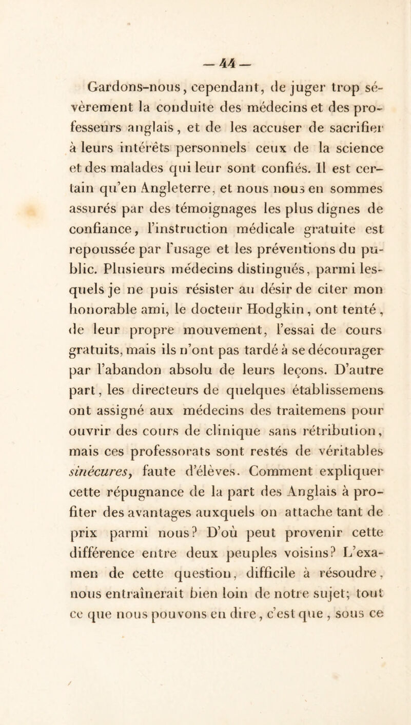 -44 — Gardons-nous, cependant, de juger trop sé- vèrement la conduite des médecins et des pro- fesseurs anglais, et de les accuser de sacrifier à leurs intérêts personnels ceux de la science et des malades qui leur sont confiés. Il est cer- tain qu’en Angleterre, et nous nous en sommes assurés par des témoignages les plus dignes de confiance, l’instruction médicale gratuite est repoussée par Tusage et les préventions du pu- blic. Plusieurs médecins distingués, parmi les- quels je ne puis résister au désir de citer mon honorable ami, le docteur Hodgkin, ont tenté , de leur propre mouvement, l’essai de cours gratuits, mais ils n’ont pas tardé à se décourager par l’abandon absolu de leurs leçons. D’autre part, les directeurs de quelques établissemens ont assigné aux médecins des traitemens pour ouvrir des cours de clinique sans rétribution, mais ces professorats sont restés de véritables sinécures y faute d’élèves. Comment expliquer cette répugnance de la part des Anglais à pro- fiter des avantages auxquels on attache tant de prix parmi nous? D’où peut provenir cette différence entre deux peuples voisins? L’exa- men de cette question, difficile à résoudre, nous entraînerait bien loin de notre sujet; tout ce que nous pouvons en dire, c’est que , sous ce /