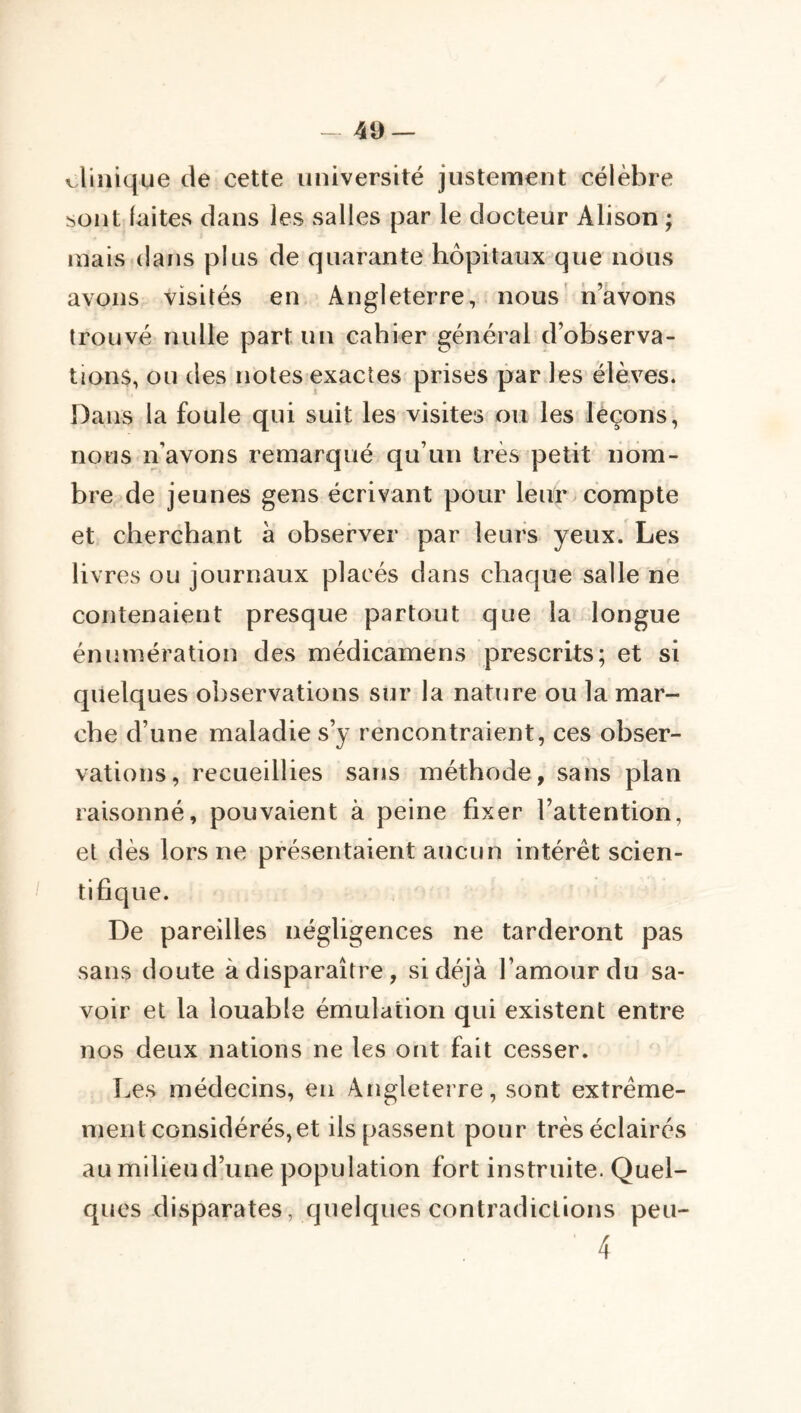 -49 — liinique de cette université justement célèbre sont laites dans les salles par le docteur Alison ; mais dans plus de quarante hôpitaux que nous avons visités en Angleterre, nous' n’avons trouvé nulle part un cahier général d’observa- tions, ou des notes exactes prises par les élèves. Dans la foule qui suit les visites ou les leçons, nous n’avons remarqué qu’un très petit nom- bre de jeunes gens écrivant pour leu^ compte et cherchant à observer par leurs yeux. Les livres ou journaux placés dans chaque salle ne contenaient presque partout que la longue énumération des médicamens prescrits; et si quelques observations sur la nature ou la mar- che d’une maladie s’y rencontraient, ces obser- vations, recueillies sans méthode, sans plan raisonné, pouvaient à peine fixer l’attention, et dès lors ne présentaient aucun intérêt scien- I tifique. De pareilles négligences ne tarderont pas sans doute à disparaître, si déjà l’amour du sa- voir et la louable émulation qui existent entre nos deux nations ne les ont fait cesser. Les médecins, en Angleterre, sont extrême- ment considérés, et ils passent pour très éclairés au milieu d’une population fort instruite. Quel- ques disparates, quelques contradictions peu- 4