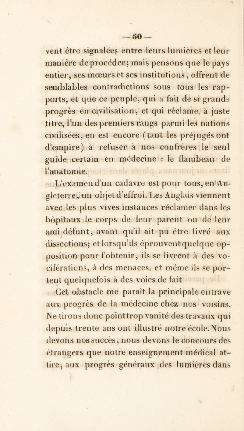 -50 vent être signalées entre leurs lumières et leur manière deprocéder; mais pensons que le pays entier, ses mœurs et ses institutions, offrent de semblables contradictions sous tous les rap- ports, et que ce peuple, qui a fait de sr grands progrès en civilisation, et qui réclame, à juste titre, lun des premiers rangs parmi les nations civilisées, en est encore (tant les préjugés ont d!empire) à refuser à nos confrères le seul guide certain en médecine : le flambeau de l’anatomie. • i.L’eicamend’un cadavre est pour tous, en^An- gleterre^hui objet d’effroi. Les Anglais viennent avec lesiplus vives instances réclamer dans les hôpitaux le corps de leur parent ou de leur ami défunt, avant qu’il ait pu être livré aux dissections; et lorsqu’ils éprouvent quelque op- position pour l’obtenir, ils se livrent à des vo- ciférations, à des menaces, et même ils se por- tent quelquefois à des voies de fait ‘ Cet obstacle me paraît la principale entrave aux progrès de la médecine chez nos voisins. Ne tirons donc pointtrop vanité des travaux qui depuis trente ans ont illustré notre école.Nous devons nos succès, nous devons le concours des étrangers que notre enseignement médical at- tire, aux progrès généraux des lumières dans