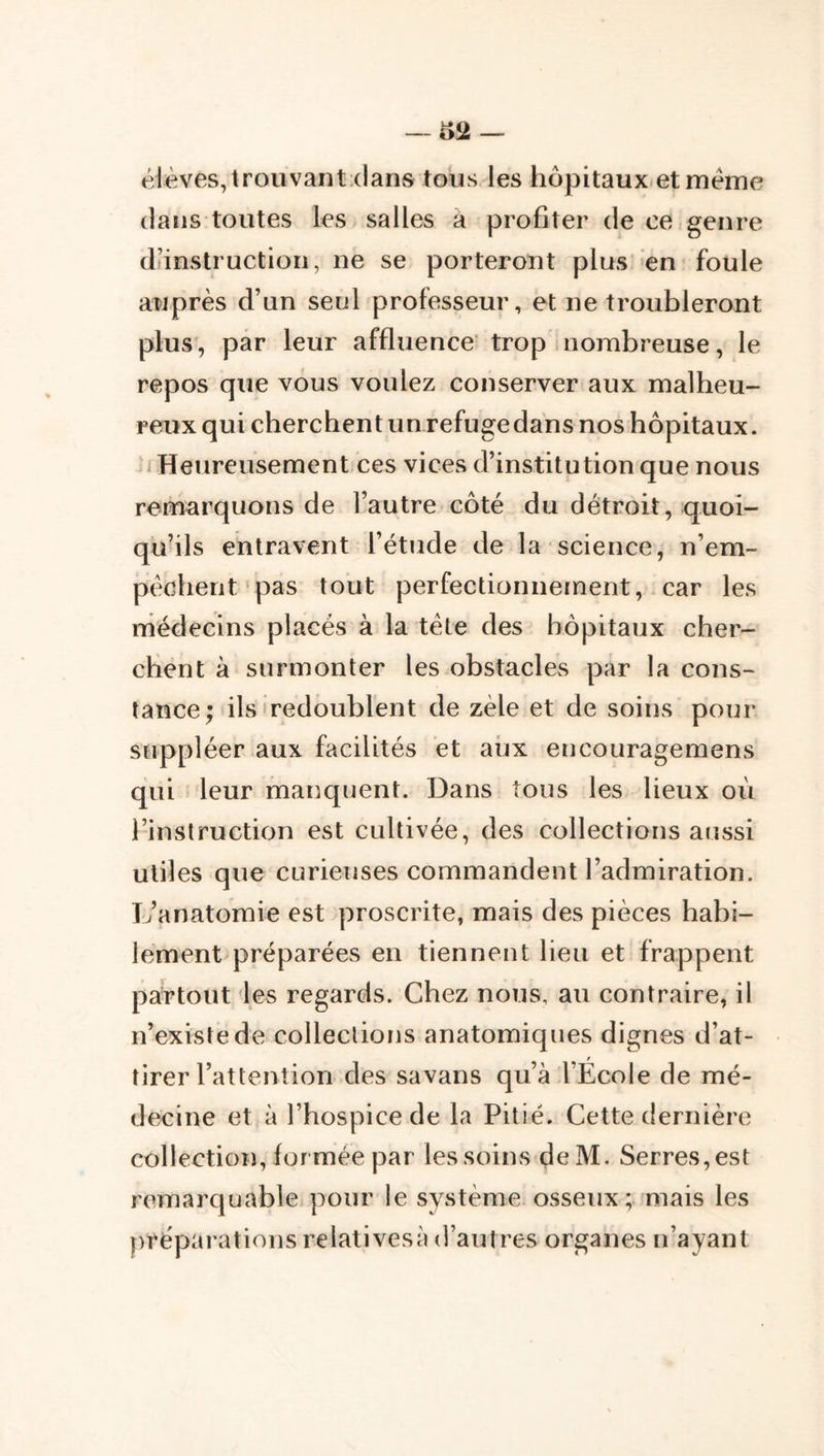 élèves, trouvantxlans tous les hôpitaux.et meme dans toutes les salles à profiter de ce genre diinstruction, ne se porteront plus' en foule auprès d’un seul professeur, et ne troubleront plus, par leur affluence’trop inombreuse, le repos que vous voulez conserver aux malheu- reux qui cherchent un refuge dans nos hôpitaux. /Heureusement ces vices d’institution que nous remarquons de l’autre côté du détroit, quoi- qu’ils entravent l’étude de la science, n’em- péchent pas tout perfectionnement, car les médecins placés à la tète des hôpitaux cher- chent à surmonter les obstacles par la cons- tance; ils‘redoublent de zèle et de soins pour suppléer aux facilités et aux encouragemens qui leur manquent. Dans tous les lieux où l’instruction est cultivée, des collections aussi utiles que curieuses commandent l’admiration. D’anatomie est proscrite, mais des pièces habi- lement préparées en tiennent lieu et frappent partout les regards. Chez nous, au contraire, il n’existe de collections anatomiques dignes d’at- tirer l’attention des savans qu’à l’École de mé- decine et à l’hospice de la Pitié. Cette dernière collection, formée par les soins deM. Serres, est remarquable pour le système osseux ;.'mais les préparations relativesà d’autres organes n’ayant