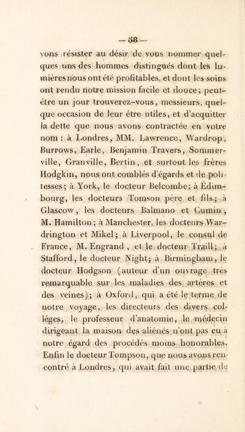 vous résister au désir 'de vous nommer quel- ques uns des hommes distingués dont les lu- mières nous ont été profitables, et dont les soins ont rendu notre mission facile et douce; peut- être un jour trouverez-vous, messieurs, quel- que occasion de leur être utiles, et d’acquitter la dette que nous avons contractée en votre nom: à Londres, MM. Lawrence, Wardrop, Burrows, Earle, Benjamin Travers, Sommer- ville, Granville, Bertin, .et surtout les frères Hodgkin, nous ont comblés d’égards et de poli- tesses; à York, le docteur Belcombe; à Édim- bourg, les docteurs Tonason père et fils; à Glascow, les docteurs Balmano et Cumin , M. Hamilton ; à Manchester, les docteurs War- drington et Mikel; à Liverpool, le consul de France, M. Engrand , etYe docteur TrMiU;.! à Stafford, le docteur Night; à Birmingham, le docteur Hodgson (auteur d’un ouvrage yXiès remarquable sur les maladies des^ artères et des veines); à Oxford, qui a été le terme de notre voyage, les directeurs des divers, col- lèges, le professeur d’anatomie, le médecin dirigeant la maison des aliénés n’ont pas eu à notre égard des procédés moins honorables. Enfin le docteur Tompson, que nous avons ren- contré à Londres, qui avait fait une partie de