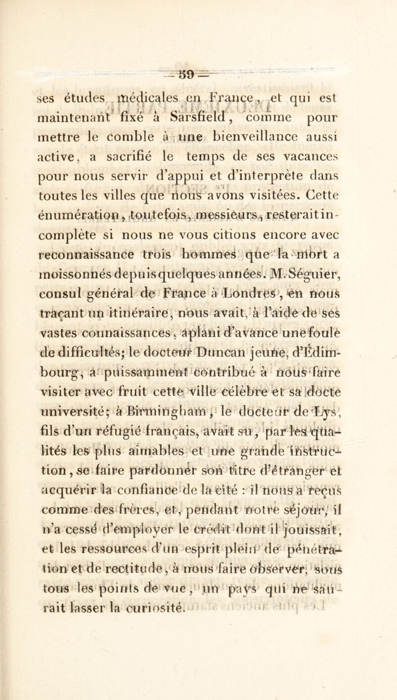 -59:^ ses études médicales en,France? et qui est ■ J f'  i ' ^ î maintenant fixe à Sàrsfield, comme pour mettre le comble à une bienveillance aussi active, a sacrifié le temps de ses vacances pour nous servir d’appui et d’interprète dans toutes les villes que rioüs avons visitées. Cette énumération, .toutefois, messieurs^ resterait in- complète si nous ne vous citions encore avec reconnaissance trois hommes que- la’^nibrt a moissonnés depuis quelques années. M. Séguier, consul général de France à Londres',‘én nous traçant un itinéraire, nous avait, à l’aidède ses vastes connaissances aplani d’avance une foulé de difficultés; le docteur Duncan jeune, d’Édim- bourg, a puissamment contribué à noüs'faire visiter avec fruit cette ville célèbre et saidôcte université; à BirminghàiTi, le docteur de^Ljs, fils d’un réfugié français, avait sü, par lés ^üa- lités les plus aimables et une grande ifistriic- tion,se faire pardonner son titre d’étranger et acquérir la confiance de la cité : il nous a reçus comme des frères, et, pendant notre séjour,’ il n’a cessé d’employer le crédit dont il jouissait, et les ressources d’un esprit plein der pénétra- tion et de rectitude , à nous faire Observer; soTts tous les poifits de vue,' jun pays qui ne'Sali- rait lasser la curiosité. ‘ =