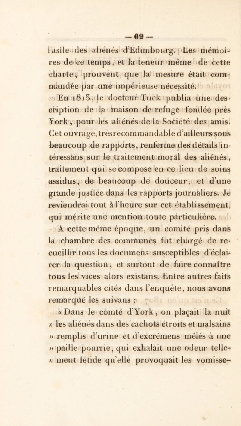 l’asile uies aliénés d’Edimbourg. )>Les iiiéinoi- res de^'Ge'temps ; et la teneur meme ^de cette charteV prouvent que la' mesure était com- mandée par une impérieuse nécessité. ') En’]ï8i5,de docteur Tuck publia une. des- cription de la maison de refuge fondée près li^ork^ pour les aliénes dela Société des amis. Cet ouvrage, trèsrecommandable d’ailleurs sous beaucoup de rapports, renferme des détails in- téressans sur le traitement.moral des aliénés, traitement qui se compose en ce lieu de soins assidus,) de beaucoup de douceur, et d’une grande justice dans les rapports journaliers. Je reviendrai tout à l’heure sur cet établissement, qui mérite une mention toute particulière. A cette meme époque,'un comité pris dans la chambre des communes fut chargé de re- cueillir tous les documens susceptibles d’éclah rer la question, et surtout de faire connaître tous les vices alors existans. Entre autres faits remarquables cités dans l’enquête, nous avons remarqué les suivans : « Dans le comté d’York, on plaçait la nuit » les aliénés dans des cachots étroits et malsains » remplis d’urine et d’excrémens mêlés à une » paille pourrie, qui exhalait une odeur telle- h meut fétide qu’elle provoquait les vomisse-